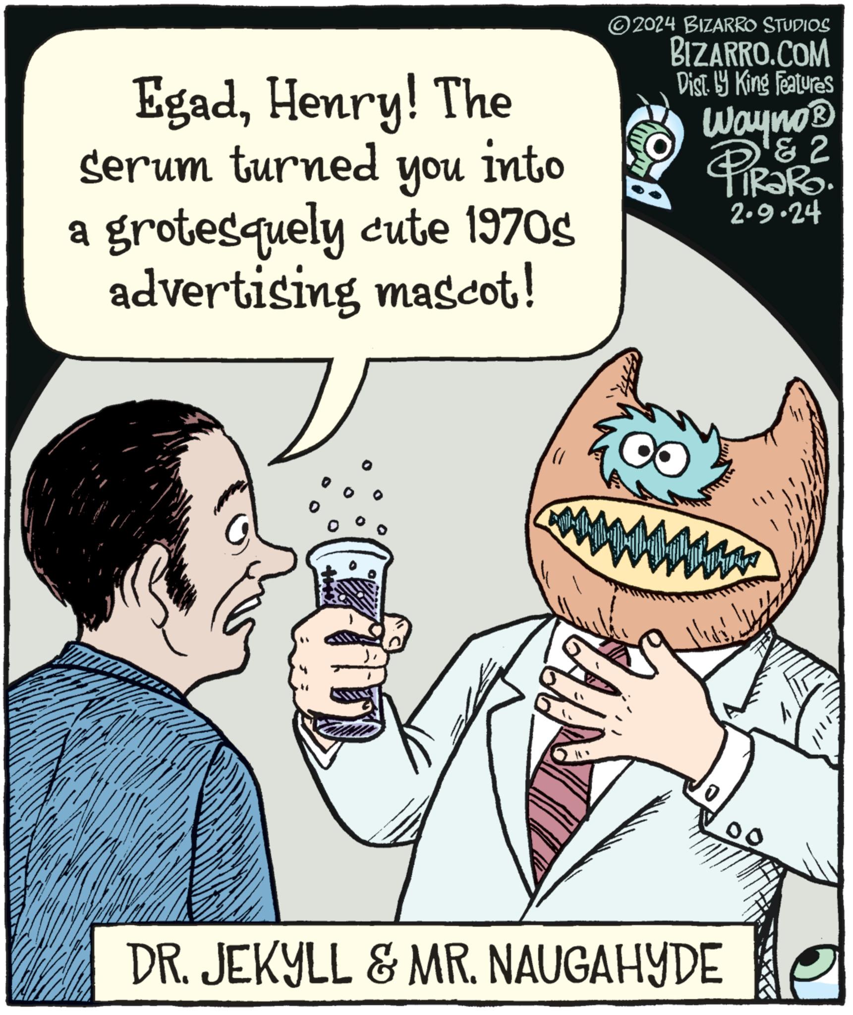 Art OCR: EgadHenry! The serum turned you into a grotesquely cute 1970s advertising mascot! ?2024 BIZARRO STUDIOS BIZARRO.COM Dist. by King Features Wayno? a 2 PiRaRo 2.9.24 DR. JEKYLL & MR. NAUGAHYDE EgadHenry ! The serum turned you into a grotesquely cute 1970s advertising mascot ! ?2024 BIZARRO STUDIOS BIZARRO.COM Dist . by King Features Wayno? a 2 PiRaRo 2.9.24 DR . JEKYLL & MR . NAUGAHYDE