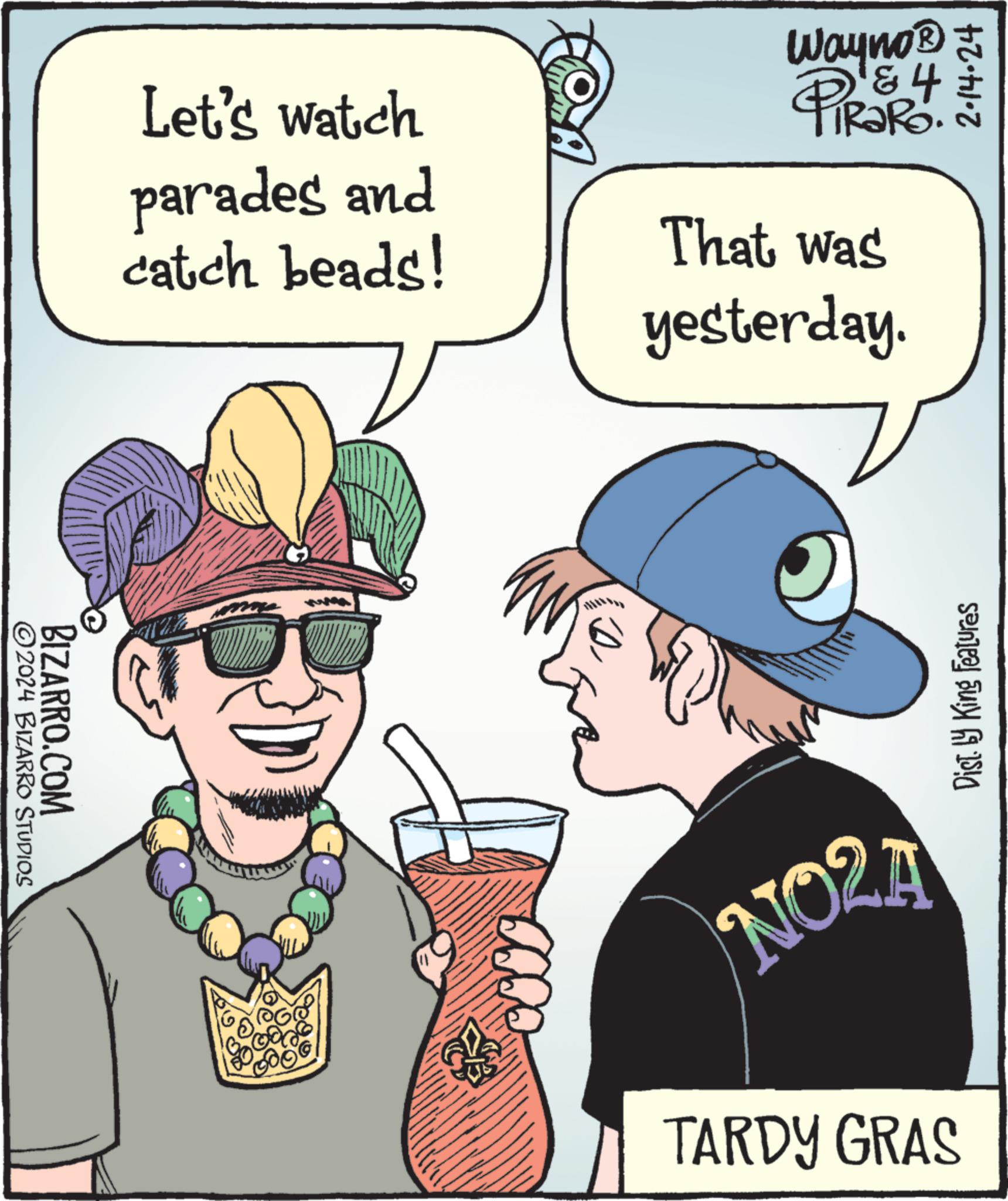 People OCR: ?2024 BIZARRO STUDIOS BIZARRO.COM Let's watch parades and catch beads! @@ 500 How Wayno?+ & 4 RaRo That was yesterday. D NO2A 2:14:24 Dist. by King Features TARDY GRAS ?2024 BIZARRO STUDIOS BIZARRO.COM Let's watch parades and catch beads ! @@ 500 How Wayno? + & 4 RaRo That was yesterday . D NO2A 2:14:24 Dist . by King Features TARDY GRAS