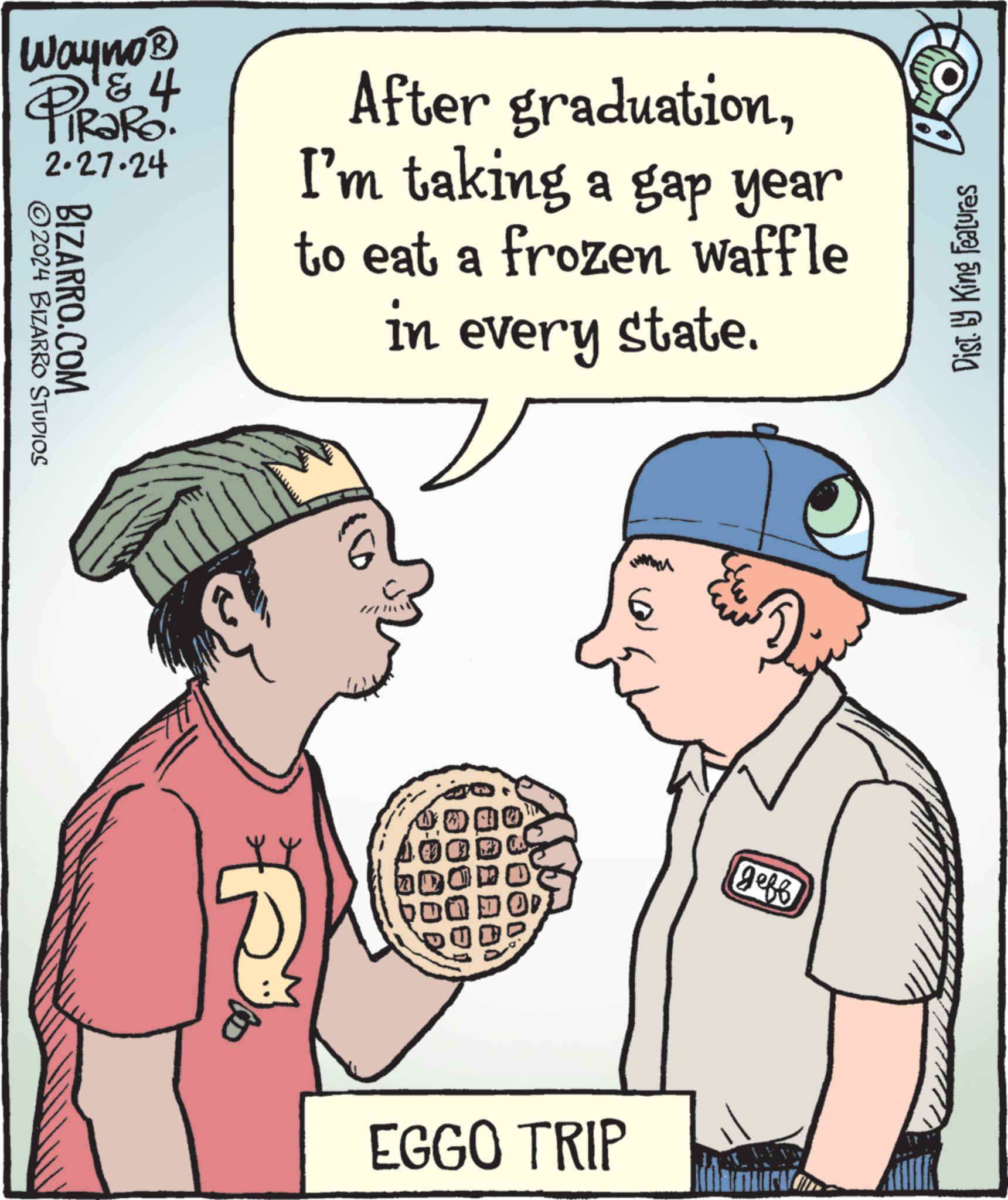 Mammal OCR: Wayno ? PIROR 4 2.27.24 ?2024 BIZARRO STUDIOS BIZARRO.COM After graduationI'm taking a gap year to eat a frozen waffle in every state. EGGO TRIP IMAM geff Dist. by King Features Wayno ? PIROR 4 2.27.24 ?2024 BIZARRO STUDIOS BIZARRO.COM After graduationI'm taking a gap year to eat a frozen waffle in every state . EGGO TRIP IMAM geff Dist . by King Features