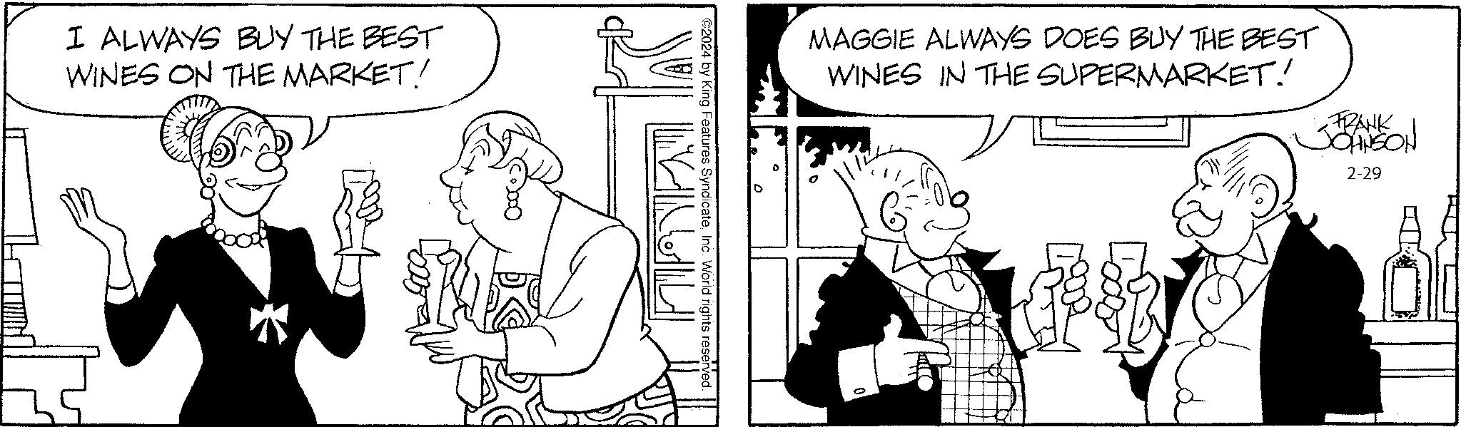 Sleeve OCR: I ALWAYS BUY THE BEST WINES ON THE MARKET! NULL ?2024 by King Features SyndicateInc. World rights reserved. MAGGIE ALWAYS DOES BUY THE BEST WINES IN THE SUPERMARKET! fh FRANK JOHNSON 2-29 8 I ALWAYS BUY THE BEST WINES ON THE MARKET ! NULL ?2024 by King Features SyndicateInc. World rights reserved . MAGGIE ALWAYS DOES BUY THE BEST WINES IN THE SUPERMARKET ! fh FRANK JOHNSON 2-29 8