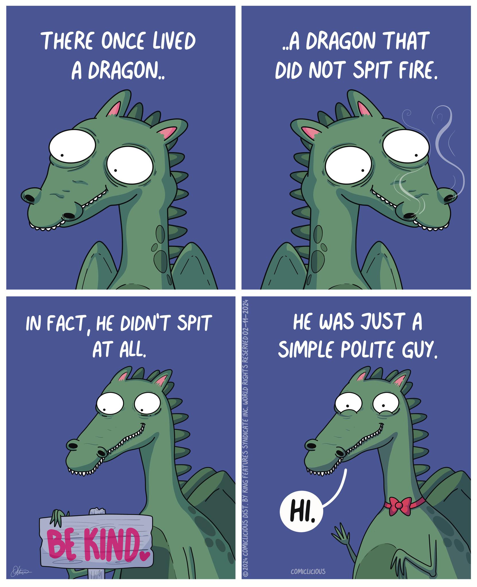 Mammal OCR: THERE ONCE LIVED A DRAGON.. IN FACTHE DIDN'T SPIT AT ALL. Others www BE KIND 2024 COMICLICIOUS DIST. BY KING FEATURES SYNDICATE INC. WORLD RIGHTS RESERVED 02-11-2024 ..A DRAGON THAT DID NOT SPIT FIRE. HE WAS JUST A SIMPLE POLITE GUY. HI. COMICLICIOUS THERE ONCE LIVED A DRAGON .. IN FACTHE DIDN'T SPIT AT ALL . Others www BE KIND 2024 COMICLICIOUS DIST . BY KING FEATURES SYNDICATE INC . WORLD RIGHTS RESERVED 02-11-2024 ..A DRAGON THAT DID NOT SPIT FIRE . HE WAS JUST A SIMPLE POLITE GUY . HI . COMICLICIOUS