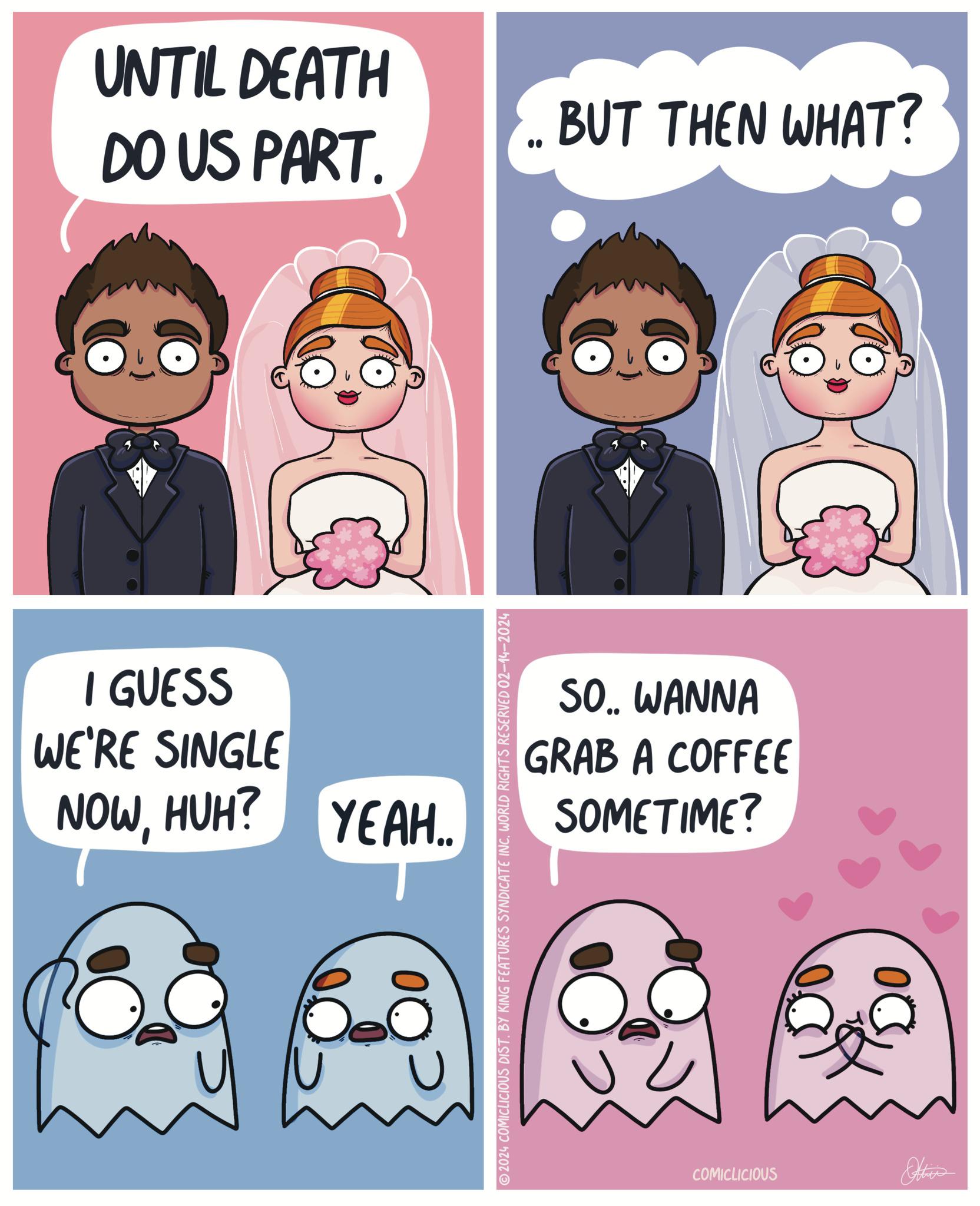 Sharing OCR: UNTIL DEATH DO US PART. C I GUESS WE'RE SINGLE NOWHUH? YEAH.. 20 2024 COMICLICIOUS DIST. BY KING FEATURES SYNDICATE INC. WORLD RIGHTS RESERVED 02-14-2024 BUT THEN WHAT? C SO.. WANNA GRAB A COFFEE SOMETIME? COMICLICIOUS DO UNTIL DEATH DO US PART . C I GUESS WE'RE SINGLE NOWHUH ? YEAH .. 20 2024 COMICLICIOUS DIST . BY KING FEATURES SYNDICATE INC . WORLD RIGHTS RESERVED 02-14-2024 BUT THEN WHAT ? C SO .. WANNA GRAB A COFFEE SOMETIME ? COMICLICIOUS DO