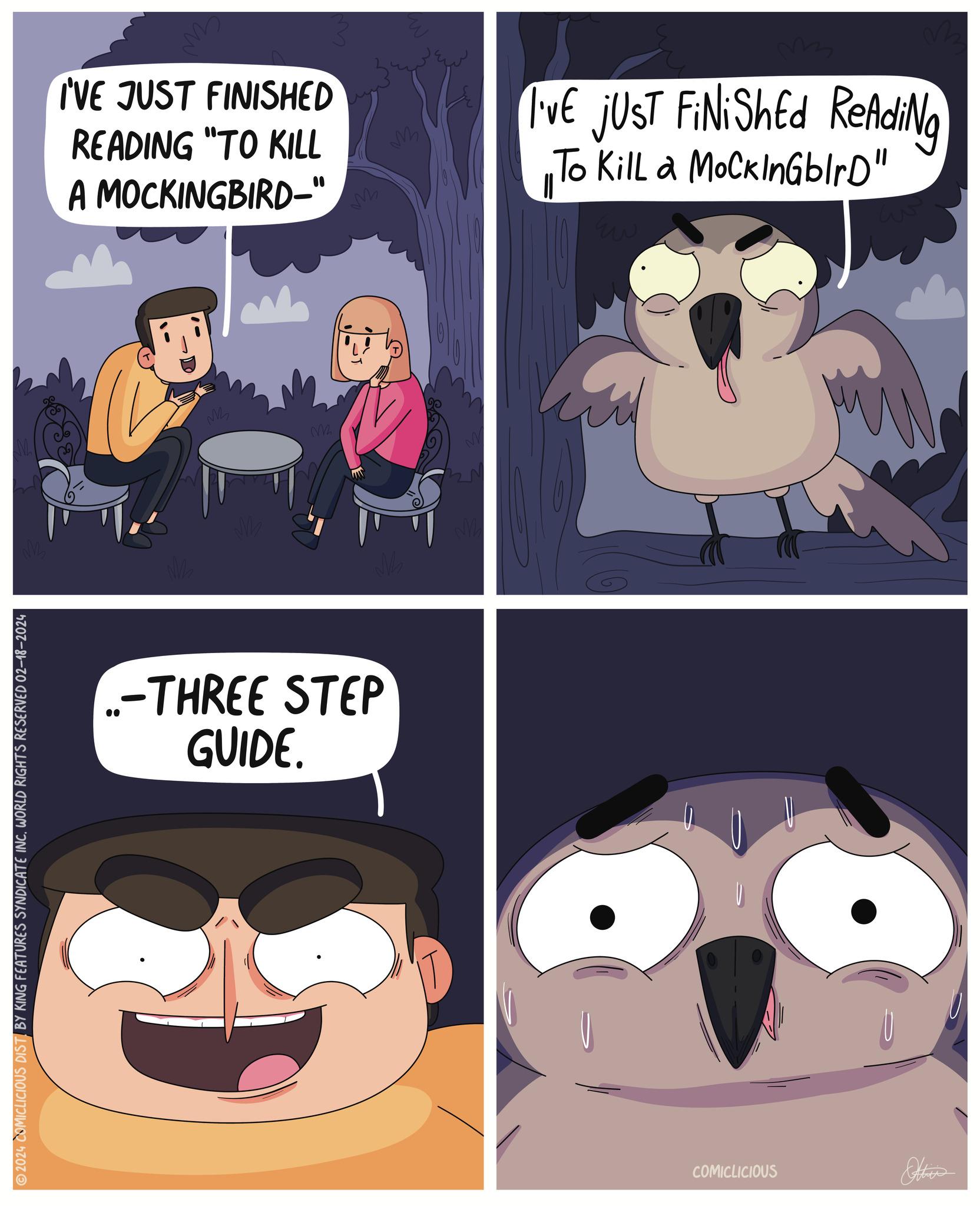 Sharing OCR: 2024 COMICLICIOUS DIST BY KING FEATURES SYNDICATE INC. WORLD RIGHTS RESERVED 02-18-2024 ww I'VE JUST FINISHED READING "TO KILL A MOCKINGBIRD-" 1 M M m ..-THREE STEP GUIDE. m M I'VE JUST FiNiShEd ReAdiNg To Kill a MoCkInGblrD" Eu COMICLICIOUS 2024 COMICLICIOUS DIST BY KING FEATURES SYNDICATE INC . WORLD RIGHTS RESERVED 02-18-2024 ww I'VE JUST FINISHED READING " TO KILL A MOCKINGBIRD- " 1 M M m ..- THREE STEP GUIDE . m M I'VE JUST FiNiShEd ReAdiNg To Kill a MoCkInGblrD " Eu COMICLICIOUS