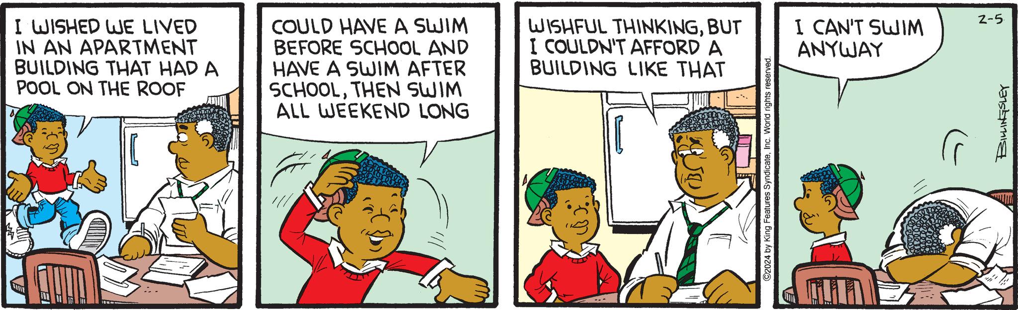 Illustration OCR: I WISHED WE LIVED IN AN APARTMENT BUILDING THAT HAD A POOL ON THE ROOF COULD HAVE A SWIM BEFORE SCHOOL AND HAVE A SWIM AFTER SCHOOLTHEN SWIM ALL WEEKEND LONG WISHFUL THINKINGBUT I COULDN'T AFFORD A BUILDING LIKE THAT ©2024 by King Features SyndicateInc. World rights reserved. I CAN'T SWIM ANYWAY 2-5 BILLINGSLEY I WISHED WE LIVED IN AN APARTMENT BUILDING THAT HAD A POOL ON THE ROOF COULD HAVE A SWIM BEFORE SCHOOL AND HAVE A SWIM AFTER SCHOOLTHEN SWIM ALL WEEKEND LONG WISHFUL THINKINGBUT I COULDN'T AFFORD A BUILDING LIKE THAT © 2024 by King Features SyndicateInc. World rights reserved . I CAN'T SWIM ANYWAY 2-5 BILLINGSLEY