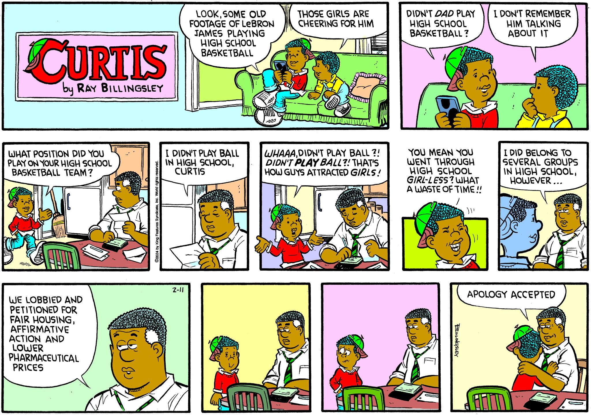 Comic book OCR: CURTIS by RAY BILLINGSLEY WHAT POSITION DID YOU PLAY ON YOUR HIGH SCHOOL BASKETBALL TEAM? WE LOBBIED AND PETITIONED FOR FAIR HOUSINGAFFIRMATIVE ACTION AND LOWER PHARMACEUTICAL PRICES ??? ?? ?2024 by King Features SyndicateInc. World rights r LOOKSOME OLD FOOTAGE OF LEBRON JAMES PLAYING HIGH SCHOOL BASKETBALL I DIDN'T PLAY BALL IN HIGH SCHOOLCURTIS 2-11 THOSE GIRLS ARE CHEERING FOR HIM WHAAADIDN'T PLAY BALL?! DIDN'T PLAY BALL?! THAT'S HOW GUYS ATTRACTED GIRLS! ÕHUA DIDN'T DAD PLAY HIGH SCHOOL BASKETBALL? YOU MEAN YOU WENT THROUGH HIGH SCHOOL GIRL-LESS? WHAT A WASTE OF TIME!! [ AD BILLINGSLEY {}} I DON'T REMEMBER HIM TALKING ABOUT IT I DID BELONG TO SEVERAL GROUPS IN HIGH SCHOOLHOWEVER... APOLOGY ACCEPTED FOT CURTIS by RAY BILLINGSLEY WHAT POSITION DID YOU PLAY ON YOUR HIGH SCHOOL BASKETBALL TEAM ? WE LOBBIED AND PETITIONED FOR FAIR HOUSINGAFFIRMATIVE ACTION AND LOWER PHARMACEUTICAL PRICES ??? ?? ?2024 by King Features SyndicateInc. World rights r LOOKSOME OLD FOOTAGE OF LEBRON JAMES PLAYING HIGH SCHOOL BASKETBALL I DIDN'T PLAY BALL IN HIGH SCHOOLCURTIS 2-11 THOSE GIRLS ARE CHEERING FOR HIM WHAAADIDN'T PLAY BALL ?! DIDN'T PLAY BALL ?! THAT'S HOW GUYS ATTRACTED GIRLS ! ÕHUA DIDN'T DAD PLAY HIGH SCHOOL BASKETBALL ? YOU MEAN YOU WENT THROUGH HIGH SCHOOL GIRL - LESS ? WHAT A WASTE OF TIME !! [ AD BILLINGSLEY { } } I DON'T REMEMBER HIM TALKING ABOUT IT I DID BELONG TO SEVERAL GROUPS IN HIGH SCHOOLHOWEVER ... APOLOGY ACCEPTED FOT