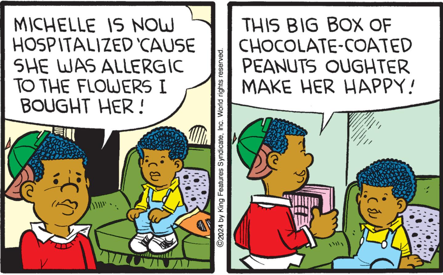 Art OCR: MICHELLE IS NOW HOSPITALIZED CAUSE SHE WAS ALLERGIC TO THE FLOWERS I BOUGHT HER! ?2024 by King Features SyndicateInc. World rights reserved. THIS BIG BOX OF CHOCOLATE-COATED PEANUTS OUGHTER MAKE HER HAPPY! M Mu Ta MICHELLE IS NOW HOSPITALIZED CAUSE SHE WAS ALLERGIC TO THE FLOWERS I BOUGHT HER ! ?2024 by King Features SyndicateInc. World rights reserved . THIS BIG BOX OF CHOCOLATE - COATED PEANUTS OUGHTER MAKE HER HAPPY ! M Mu Ta
