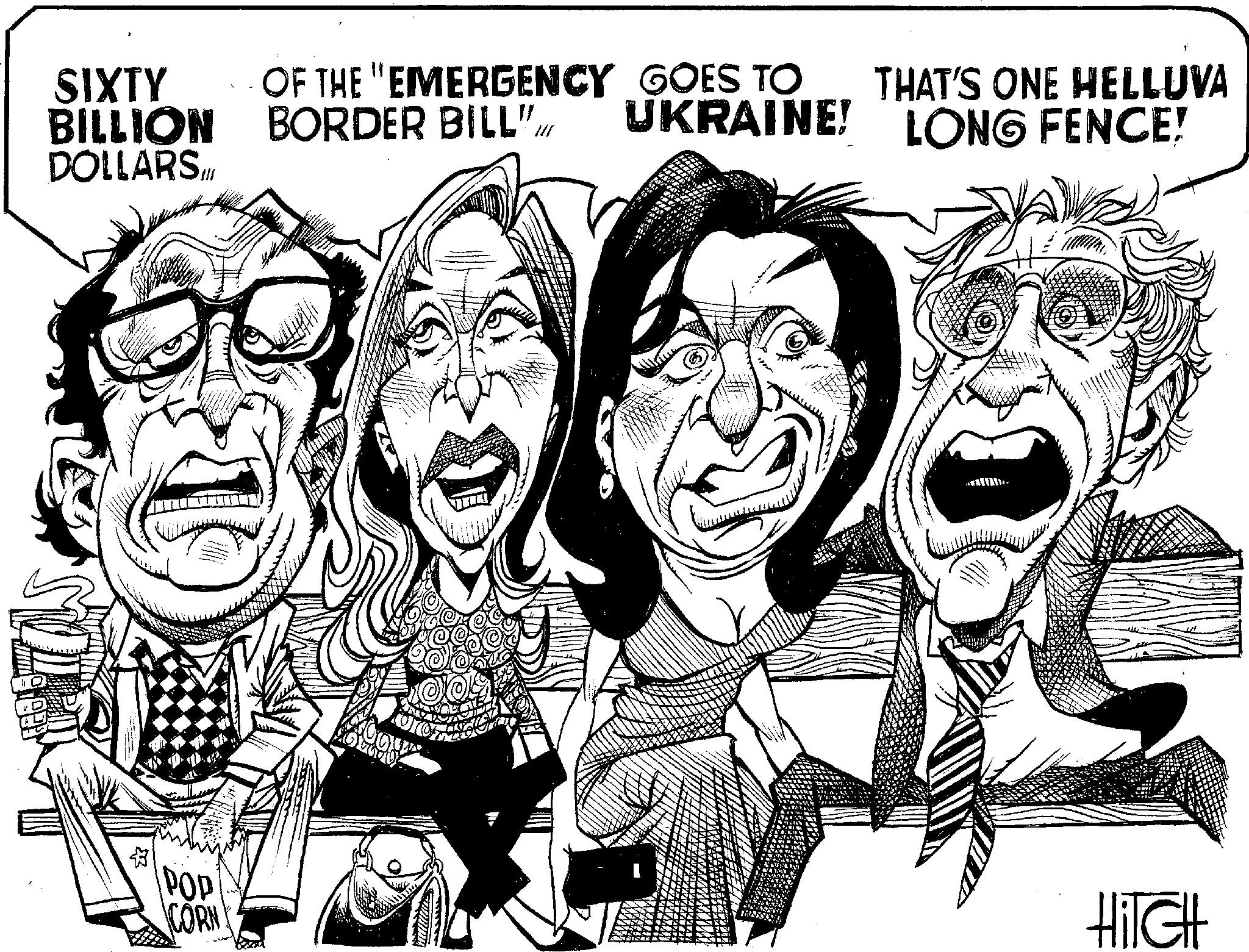 Cartoon OCR: SIXTY BILLION DOLLARS Hill POP CORN! OF THE EMERGENCY GOES TO BORDER BILL"UKRAINE! XOOX Pieters THAT'S ONE HELLUVA LONG FENCE! HITCH SIXTY BILLION DOLLARS Hill POP CORN ! OF THE EMERGENCY GOES TO BORDER BILL "UKRAINE ! XOOX Pieters THAT'S ONE HELLUVA LONG FENCE ! HITCH