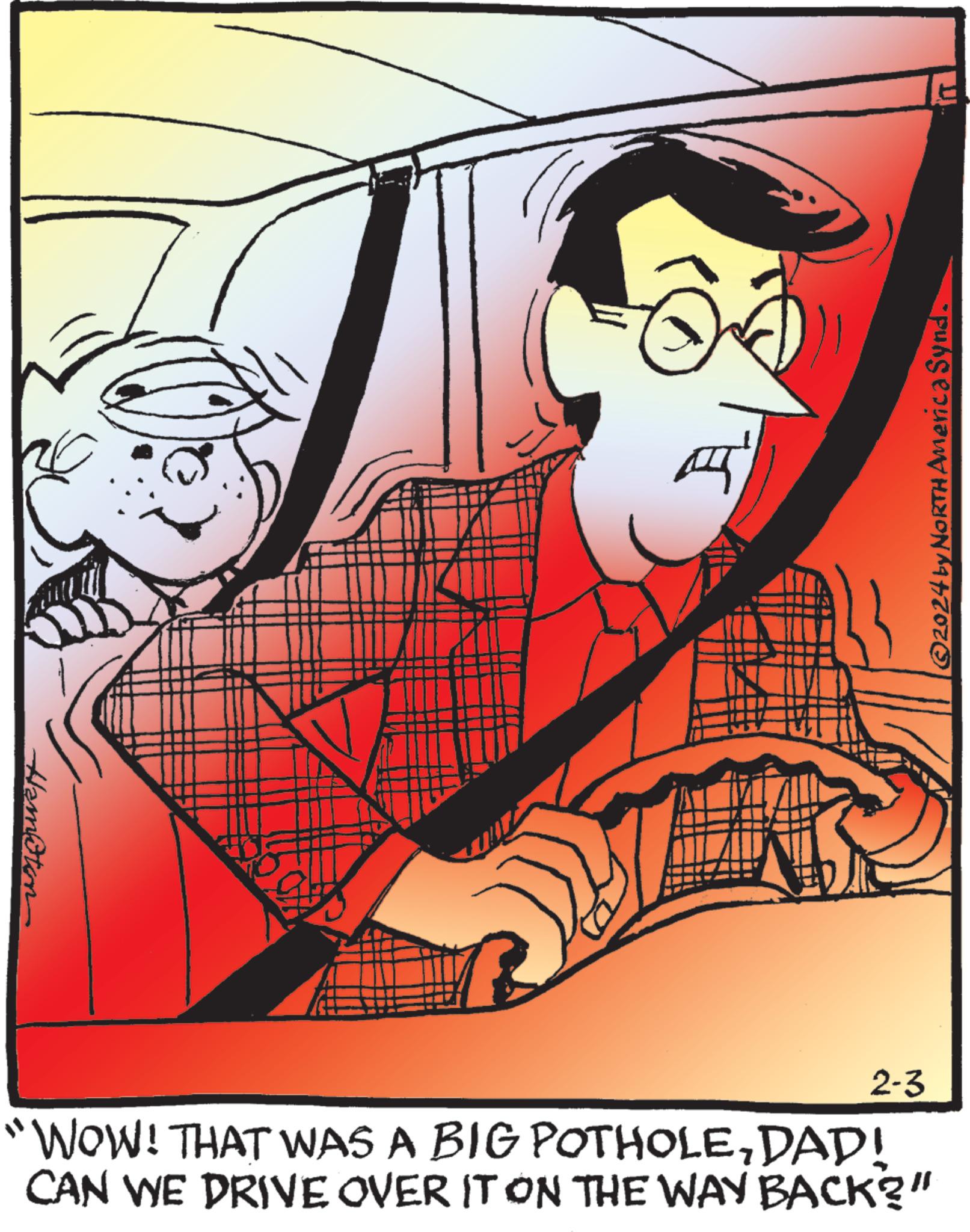Fictional character OCR: Hamoten ©2024 by NORTH America Synd. 2-3 "WOW! THAT WAS A BIG POTHOLEDAD! CAN WE DRIVE OVER IT ON THE WAY BACK?" Hamoten © 2024 by NORTH America Synd . 2-3 " WOW ! THAT WAS A BIG POTHOLEDAD ! CAN WE DRIVE OVER IT ON THE WAY BACK ? "