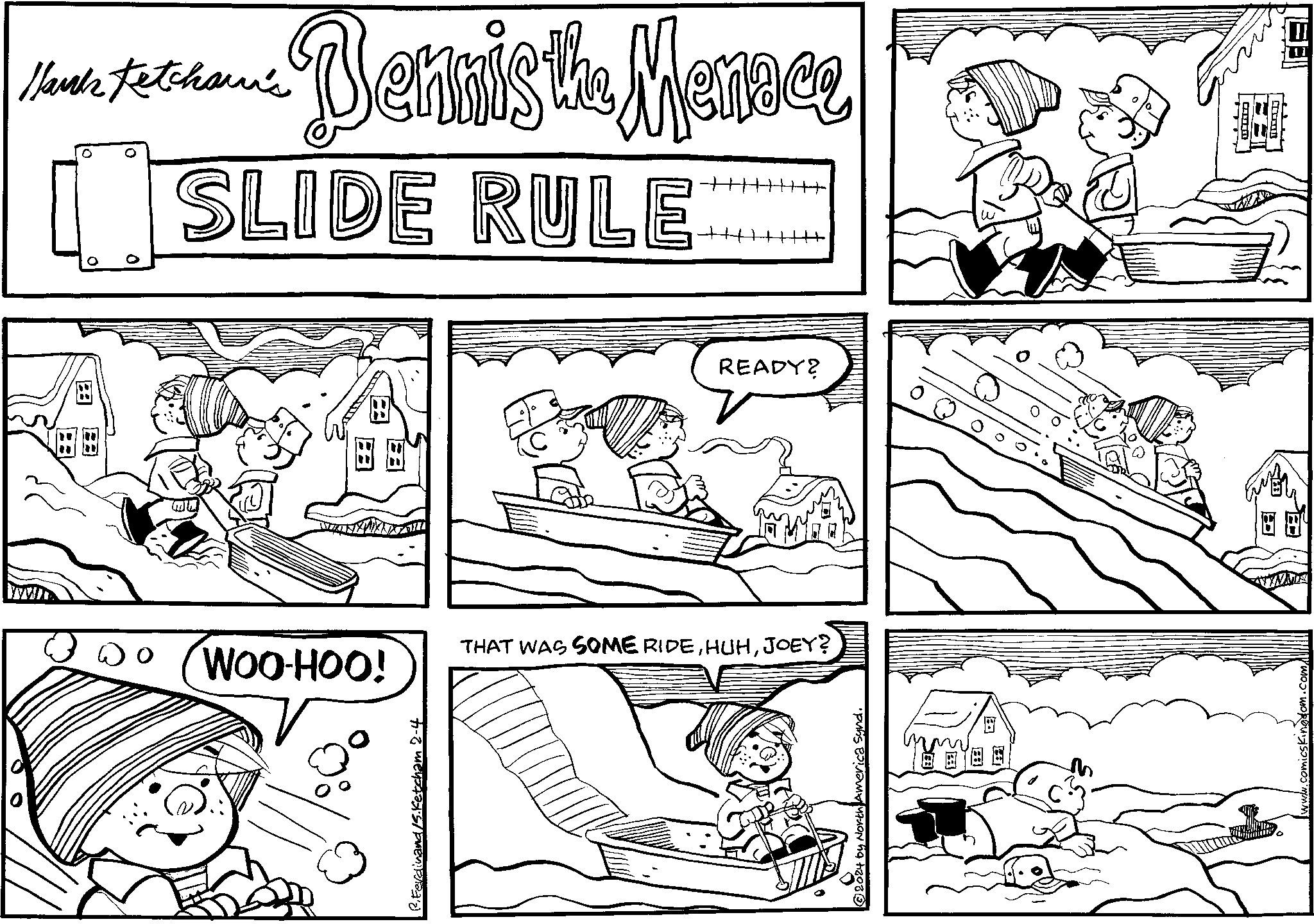 Humour OCR: Nank Fetchawi's Bennis the Menace SLIDE RULE TAMANDAN 44 THAT WAS SOME RIDEJOEY? 2024 by North America Synd. BOS READY? WOO-HOO! P. Ferdinand /S.Ketcham 2-4 comicskingdom.com/ Nank Fetchawi's Bennis the Menace SLIDE RULE TAMANDAN 44 THAT WAS SOME RIDEJOEY ? 2024 by North America Synd . BOS READY ? WOO - HOO ! P. Ferdinand /S.Ketcham 2-4 comicskingdom.com/
