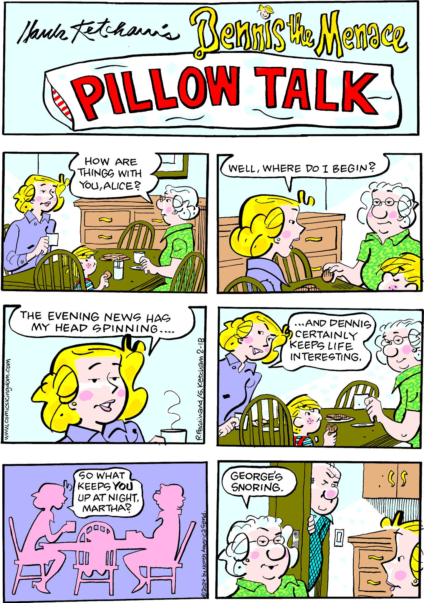 Parallel OCR: www.comicskingdom.com /kuk Fetcham's Bennis the Menace PILLOW TALK HOW ARE THINGS WITH YOUALICE? THE EVENING NEWS HAS MY HEAD SPINNING.... 1 12 ???? SO WHAT KEEPS YOU UP AT NIGHTMARTHA? GOOOD R.Ferdinand/5. Ketcham 2-18 puns exany MAJOY hq +20?? WELLWHERE DO I BEGIN? GEORGE'S SNORING. ...AND DENNIS CERTAINLY KEEPS LIFE INTERESTING. :95 www.comicskingdom.com / kuk Fetcham's Bennis the Menace PILLOW TALK HOW ARE THINGS WITH YOUALICE ? THE EVENING NEWS HAS MY HEAD SPINNING .... 1 12 ???? SO WHAT KEEPS YOU UP AT NIGHTMARTHA ? GOOOD R.Ferdinand / 5 . Ketcham 2-18 puns exany MAJOY hq +20?? WELLWHERE DO I BEGIN ? GEORGE'S SNORING . ... AND DENNIS CERTAINLY KEEPS LIFE INTERESTING . : 95