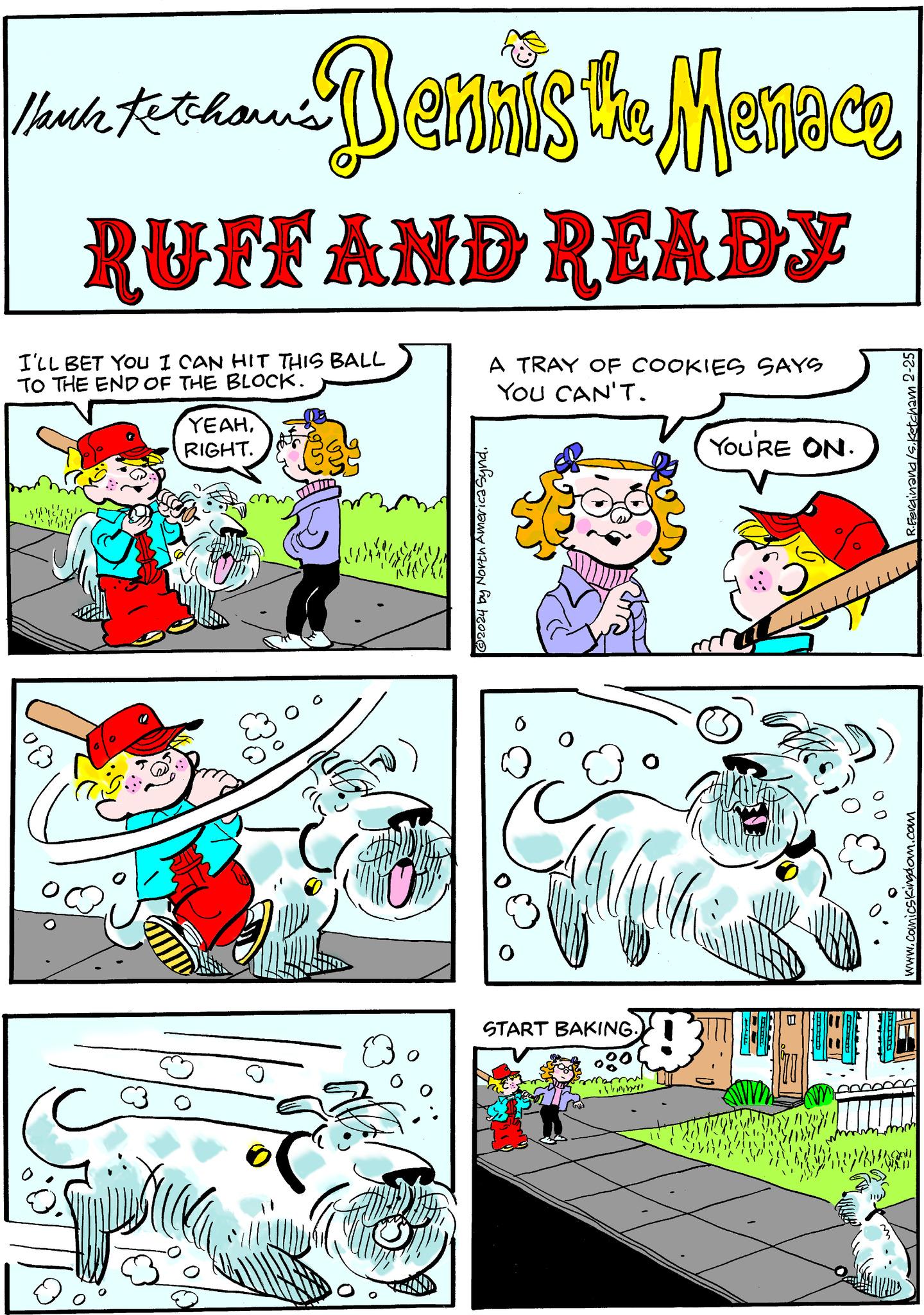 Fictional character OCR: 1/ank Fetchawi's Dennis the Menace RUFF AND READY I'LL BET YOU I CAN HIT THIS BALL TO THE END OF THE BLOCK. YEAHRIGHT. A TRAY OF COOKIES SAYS YOU CAN'T. ?2024 by North America Synd. 6 alle START BAKING. 000 marm YOU'RE ON. R.Ferdinand/s.Ketcham 2-25 www.comicskingdom.com AD AE 1 / ank Fetchawi's Dennis the Menace RUFF AND READY I'LL BET YOU I CAN HIT THIS BALL TO THE END OF THE BLOCK . YEAHRIGHT . A TRAY OF COOKIES SAYS YOU CAN'T . ?2024 by North America Synd . 6 alle START BAKING . 000 marm YOU'RE ON . R.Ferdinand / s.Ketcham 2-25 www.comicskingdom.com AD AE