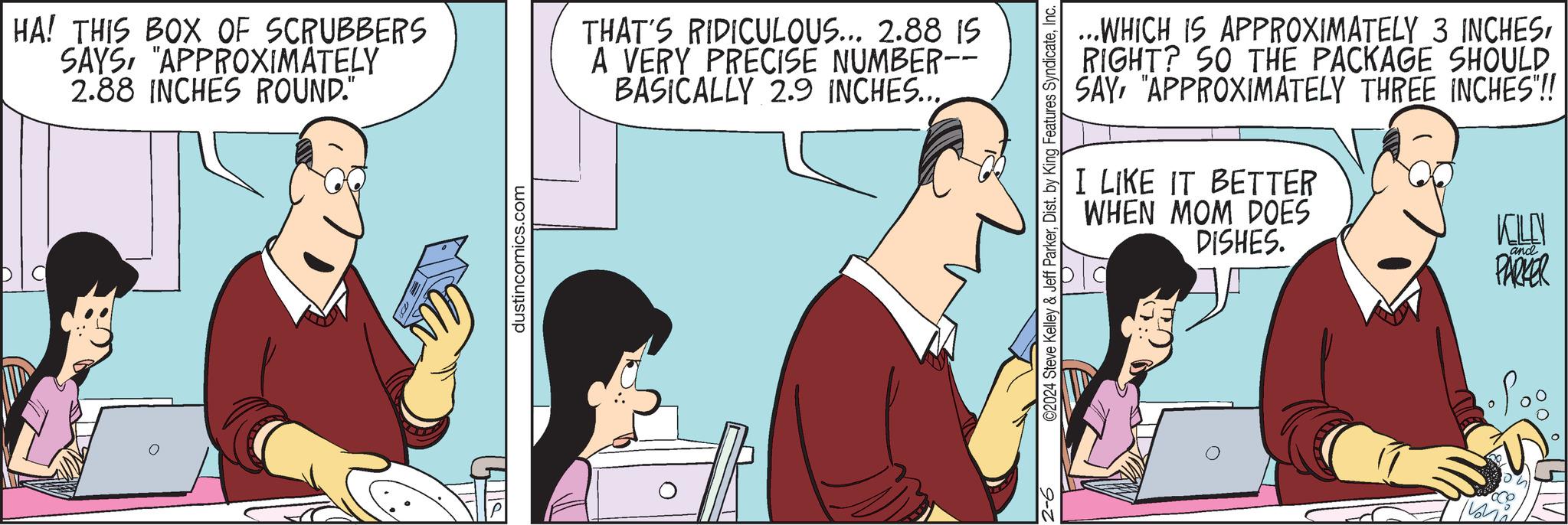Humour OCR: HA! THIS BOX OF SCRUBBERS SAYS"APPROXIMATELY 2.88 INCHES ROUND." dustincomics.com THAT'S RIDICULOUS... 2.88 IS A VERY PRECISE NUMBER-- BASICALLY 2.9 INCHES... ©2024 Steve Kelley & Jeff ParkerInc. 9-2 ...WHICH IS APPROXIMATELY 3 INCHESRIGHT? SO THE PACKAGE SHOULD SAY"APPROXIMATELY THREE INCHES"!! I LIKE IT BETTER WHEN MOM DOES DISHES. KOLON PARKER and HA ! THIS BOX OF SCRUBBERS SAYS" APPROXIMATELY 2.88 INCHES ROUND . " dustincomics.com THAT'S RIDICULOUS ... 2.88 IS A VERY PRECISE NUMBER- BASICALLY 2.9 INCHES ... © 2024 Steve Kelley & Jeff ParkerDist . by King Features SyndicateInc. 9-2 ... WHICH IS APPROXIMATELY 3 INCHESRIGHT ? SO THE PACKAGE SHOULD SAY" APPROXIMATELY THREE INCHES " !! I LIKE IT BETTER WHEN MOM DOES DISHES . KOLON PARKER and