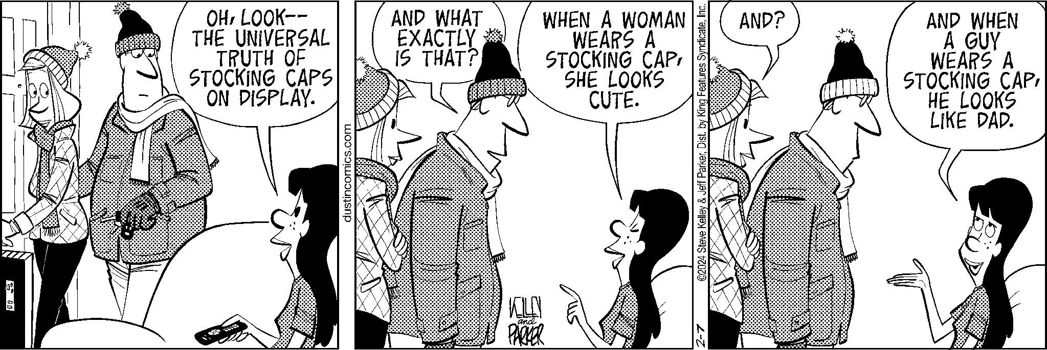 Interaction OCR: 00 OHLOOK-- THE UNIVERSAL TRUTH OF STOCKING CAPS ON DISPLAY. g dustincomics.com AND WHAT EXACTLY IS THAT? WHEN A WOMAN WEARS A STOCKING CAPSHE LOOKS CUTE. ELE and PARKER ©2024 Steve Kelley & Jeff ParkerInc. 2-7 AND? AND WHEN A GUY WEARS A STOCKING CAPHE LOOKS LIKE DAD. 00 OHLOOK- THE UNIVERSAL TRUTH OF STOCKING CAPS ON DISPLAY . g dustincomics.com AND WHAT EXACTLY IS THAT ? WHEN A WOMAN WEARS A STOCKING CAPSHE LOOKS CUTE . ELE and PARKER © 2024 Steve Kelley & Jeff ParkerDist . by King Features SyndicateInc. 2-7 AND ? AND WHEN A GUY WEARS A STOCKING CAPHE LOOKS LIKE DAD .