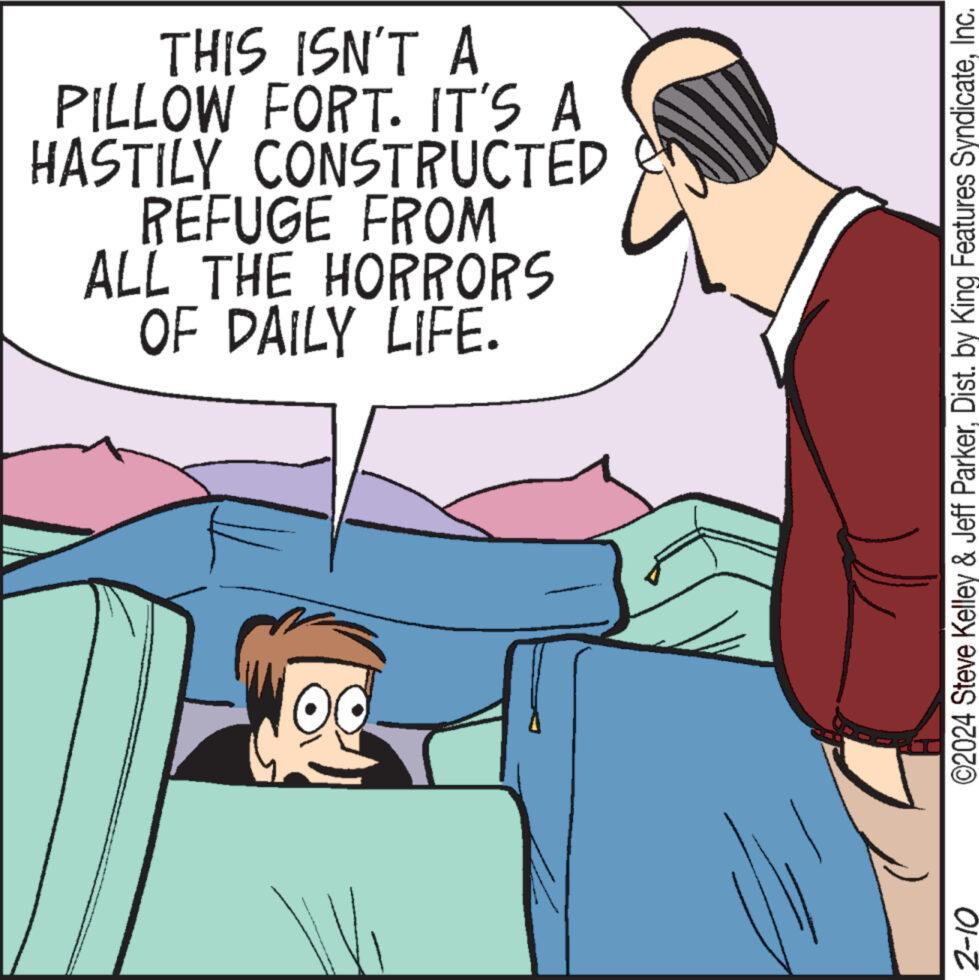 People OCR: THIS ISN'T A PILLOW FORT. IT'S A HASTILY CONSTRUCTED REFUGE FROM ALL THE HORRORS OF DAILY LIFE. OO ©2024 Steve Kelley & Jeff ParkerInc. 2-10 THIS ISN'T A PILLOW FORT . IT'S A HASTILY CONSTRUCTED REFUGE FROM ALL THE HORRORS OF DAILY LIFE . OO © 2024 Steve Kelley & Jeff ParkerDist . by King Features SyndicateInc. 2-10