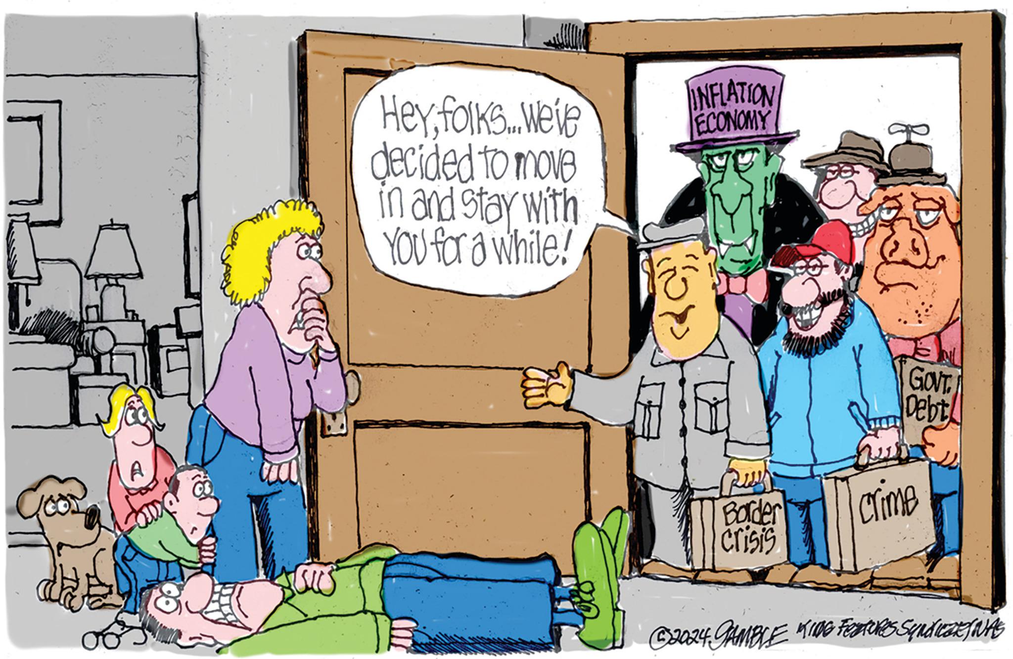 Publication OCR: d A Heyfolks... Weve decided to move in and stay with YOU for a while! INFLATION ECONOMY Border crisis Ha GOVT. Debt Sup crime ?2024 GAMBLE KING FEATURES Synd WeaRfIVAS d A Heyfolks ... Weve decided to move in and stay with YOU for a while ! INFLATION ECONOMY Border crisis Ha GOVT . Debt Sup crime ?2024 GAMBLE KING FEATURES Synd WeaRfIVAS