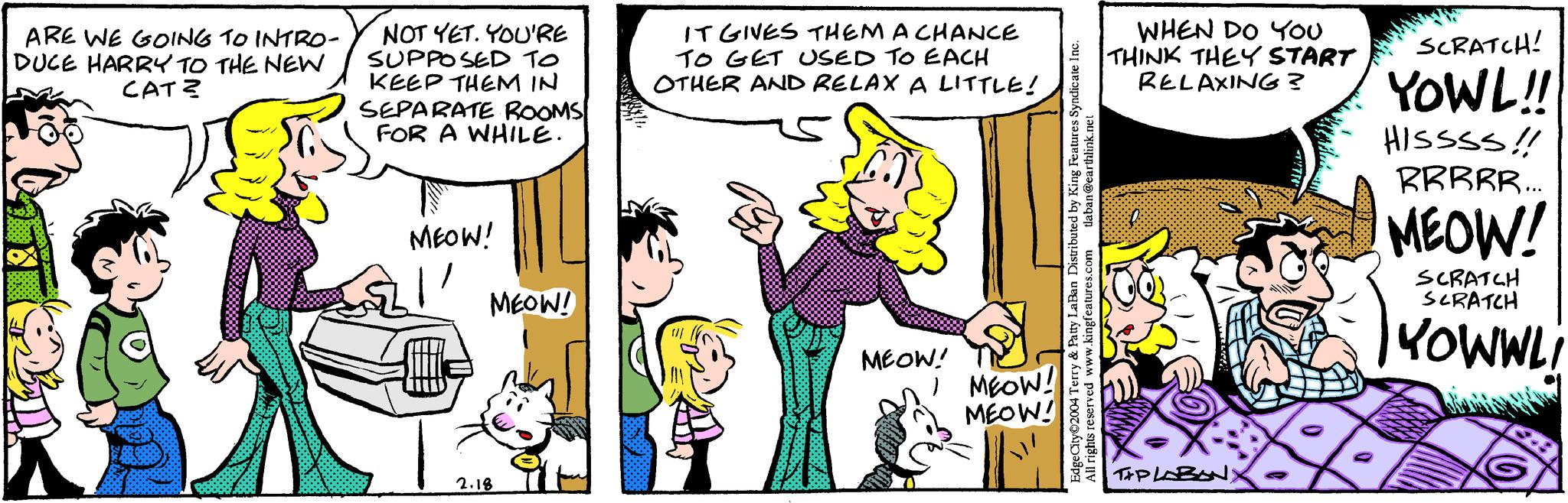 Line OCR: ARE WE GOING TO INTRO- DUCE HARRY TO THE NEW CAT? NOT YET. YOU'RE SUPPOSED TO KEEP THEM IN SEPARATE ROOMS FOR A WHILE. MEOW! MEOW! 2.18 IT GIVES THEM A CHANCE TO GET USED TO EACH OTHER AND RELAX A LITTLE! MIX MEOW! I MEOW! MEOW! tlaban@earthlink.net Edge City 2004 Terry & Patty LaBan Distributed by King Features Syndicate Inc. All rights reserved www.kingfeatures.com WHEN DO YOU THINK THEY START RELAXING? TIPLABAN) SCRATCH! YOWL!! HISSSS!! RRRRR... MEOW! SCRATCH SCRATCH YOWWLi ARE WE GOING TO INTRO DUCE HARRY TO THE NEW CAT ? NOT YET . YOU'RE SUPPOSED TO KEEP THEM IN SEPARATE ROOMS FOR A WHILE . MEOW ! MEOW ! 2.18 IT GIVES THEM A CHANCE TO GET USED TO EACH OTHER AND RELAX A LITTLE ! MIX MEOW ! I MEOW ! MEOW ! tlaban@earthlink.net Edge City 2004 Terry & Patty LaBan Distributed by King Features Syndicate Inc. All rights reserved www.kingfeatures.com WHEN DO YOU THINK THEY START RELAXING ? TIPLABAN ) SCRATCH ! YOWL !! HISSSS !! RRRRR ... MEOW ! SCRATCH SCRATCH YOWWLi
