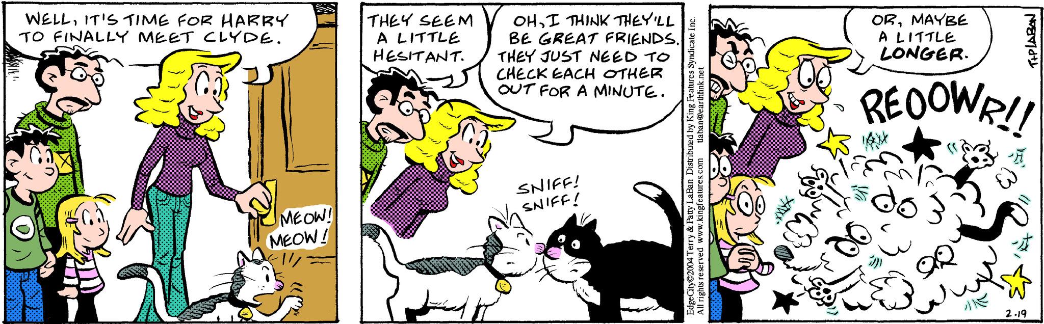Organism OCR: 14 WELLIT'S TIME FOR HARRY TO FINALLY MEET CLYDE. MEOW! MEOW! THEY SEEM A LITTLE HESITANT. OHI THINK THEY'LL BE GREAT FRIENDS. THEY JUST NEED TO CHECK EACH OTHER OUT FOR A MINUTE. SNIFF! SNIFF! tlaban@earthlink.net EdgeCity©2004 Terry & Patty LaBan Distributed by King Features Syndicate Inc. All rights reserved www.kingfeatures.com XXXX- ORMAYBE A LITTLE LONGER. REOOWR!! do QQ T+PLABAN 2.19 14 WELLIT'S TIME FOR HARRY TO FINALLY MEET CLYDE . MEOW ! MEOW ! THEY SEEM A LITTLE HESITANT . OHI THINK THEY'LL BE GREAT FRIENDS . THEY JUST NEED TO CHECK EACH OTHER OUT FOR A MINUTE . SNIFF ! SNIFF ! tlaban@earthlink.net EdgeCity © 2004 Terry & Patty LaBan Distributed by King Features Syndicate Inc. All rights reserved www.kingfeatures.com XXXX ORMAYBE A LITTLE LONGER . REOOWR !! do QQ T + PLABAN 2.19