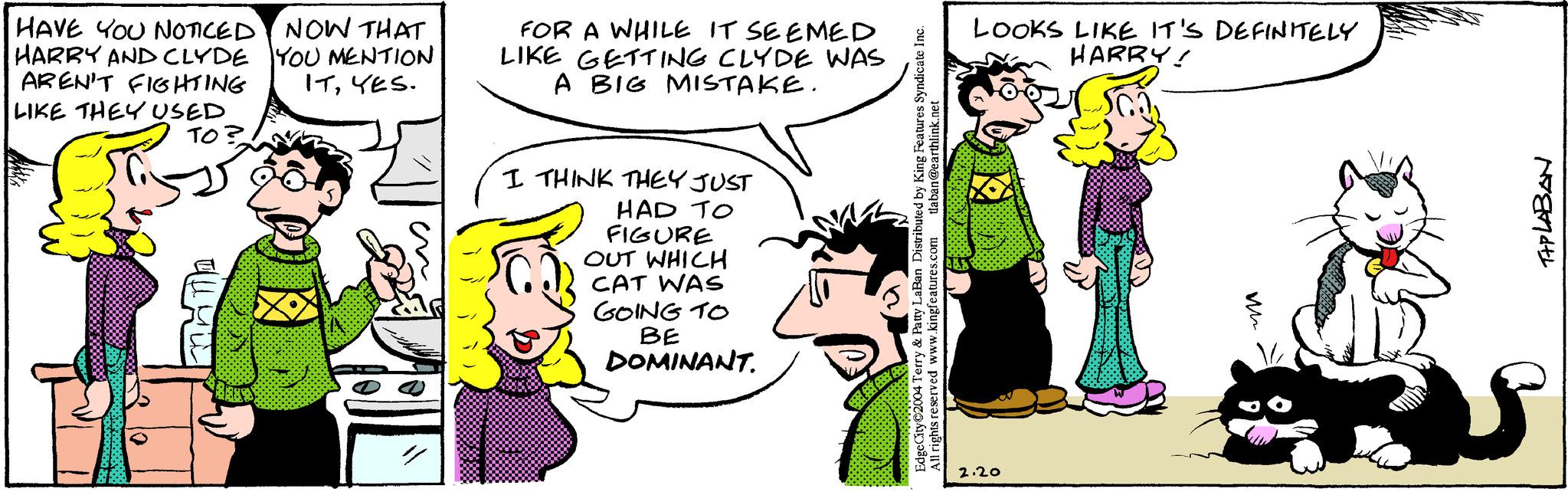 Font OCR: HAVE YOU NOTICED NOW THAT HARRY AND CLYDE YOU MENTION AREN'T FIGHTING LIKE THEY USED ITYES. ??? FOR A WHILE IT SEEMED LIKE GETTING CLYDE WAS A BIG MISTAKE. I THINK THEY JUST HAD TO FIGURE OUT WHICH CAT WAS GOING TO BE DOMINANT. tlaban@earthlink.net Edge City 2004 Terry & Patty LaBan Distributed by King Features Syndicate Inc. All rights reserved www.kingfeatures.com LOOKS LIKE IT'S DEFINITELY HARRY! Ga X 2.20 TIPLABAN HAVE YOU NOTICED NOW THAT HARRY AND CLYDE YOU MENTION AREN'T FIGHTING LIKE THEY USED ITYES . ??? FOR A WHILE IT SEEMED LIKE GETTING CLYDE WAS A BIG MISTAKE . I THINK THEY JUST HAD TO FIGURE OUT WHICH CAT WAS GOING TO BE DOMINANT . tlaban@earthlink.net Edge City 2004 Terry & Patty LaBan Distributed by King Features Syndicate Inc. All rights reserved www.kingfeatures.com LOOKS LIKE IT'S DEFINITELY HARRY ! Ga X 2.20 TIPLABAN