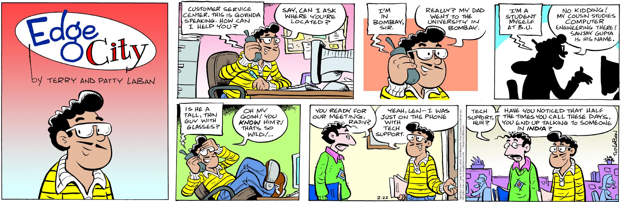 Comic book OCR: Edge OCity by TERRY AND PATTY LABAN CUSTOMER SERVICE CENTER. THIS IS GOVINDA SPEAKING. HOW CAN I HELP YOU? IS HE A TALLTHIN GUY WITH GLASSES? SAYCAN I ASK WHERE YOU'RE LOCATED? OH MY GOSH! YOU KNOW HIM?! THAT'S SO WILD!... YOU READY FOR OUR MEETINGRAJIV? I'M IN BOMBAYSIR. YEAHLEN-- I WAS JUST ON THE PHONE WITH TECH SUPPORT. REALLY? MY DAD WENT TO THE UNIVERSITY IN BOMBAY. 2.22 TECH SUPPORTHUH? I'M A STUDENT MYSELF AT B.U. NO KIDDING! MY COUSIN STUDIES COMPUTER ENGINEERING THERE! SANJAY GUPTA IS HIS NAME. HAVE YOU NOTICED THAT HALF THE TIMES YOU CALL THESE DAYSYOU END UP TALKING TO SOMEONE IN INDIA? NB. Edge OCity by TERRY AND PATTY LABAN CUSTOMER SERVICE CENTER . THIS IS GOVINDA SPEAKING . HOW CAN I HELP YOU ? IS HE A TALLTHIN GUY WITH GLASSES ? SAYCAN I ASK WHERE YOU'RE LOCATED ? OH MY GOSH ! YOU KNOW HIM ?! THAT'S SO WILD ! ... YOU READY FOR OUR MEETINGRAJIV ? I'M IN BOMBAYSIR . YEAHLEN-- I WAS JUST ON THE PHONE WITH TECH SUPPORT . REALLY ? MY DAD WENT TO THE UNIVERSITY IN BOMBAY . 2.22 TECH SUPPORTHUH ? I'M A STUDENT MYSELF AT B.U. NO KIDDING ! MY COUSIN STUDIES COMPUTER ENGINEERING THERE ! SANJAY GUPTA IS HIS NAME . HAVE YOU NOTICED THAT HALF THE TIMES YOU CALL THESE DAYSYOU END UP TALKING TO SOMEONE IN INDIA ? NB .