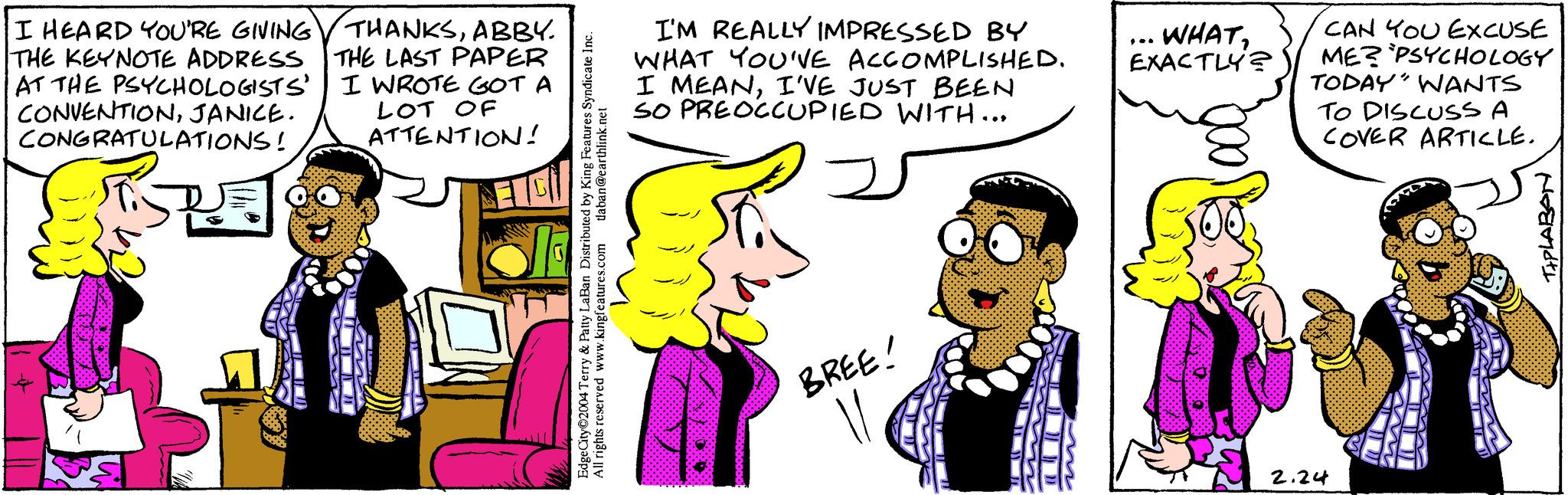 Happy OCR: I HEARD YOU'RE GIVING THE KEYNOTE ADDRESS AT THE PSYCHOLOGISTS' CONVENTIONJANICE. CONGRATULATIONS! R boto THANKSABBY. THE LAST PAPER I WROTE GOT A LOT OF ATTENTION! EC tlaban@earthlink.net All rights reserved www.king Laban Distributed by King Features Syndicate Inc. www.kingfeatures.com Edge City 2004 & Patty I I'M REALLY IMPRESSED BY WHAT YOU'VE ACCOMPLISHED. I MEANI'VE JUST BEEN SO PREOCCUPIED WITH... fa BREE! WHATEXACTLY? CAN YOU EXCUSE ME? PSYCHOLOGY TODAY" WANTS TO DISCUSS A COVER ARTICLE. 2.24 TIPLABAN I HEARD YOU'RE GIVING THE KEYNOTE ADDRESS AT THE PSYCHOLOGISTS ' CONVENTIONJANICE . CONGRATULATIONS ! R boto THANKSABBY . THE LAST PAPER I WROTE GOT A LOT OF ATTENTION ! EC tlaban@earthlink.net All rights reserved www.king Laban Distributed by King Features Syndicate Inc. www.kingfeatures.com Edge City 2004 & Patty I I'M REALLY IMPRESSED BY WHAT YOU'VE ACCOMPLISHED . I MEANI'VE JUST BEEN SO PREOCCUPIED WITH ... fa BREE ! WHATEXACTLY ? CAN YOU EXCUSE ME ? PSYCHOLOGY TODAY " WANTS TO DISCUSS A COVER ARTICLE . 2.24 TIPLABAN