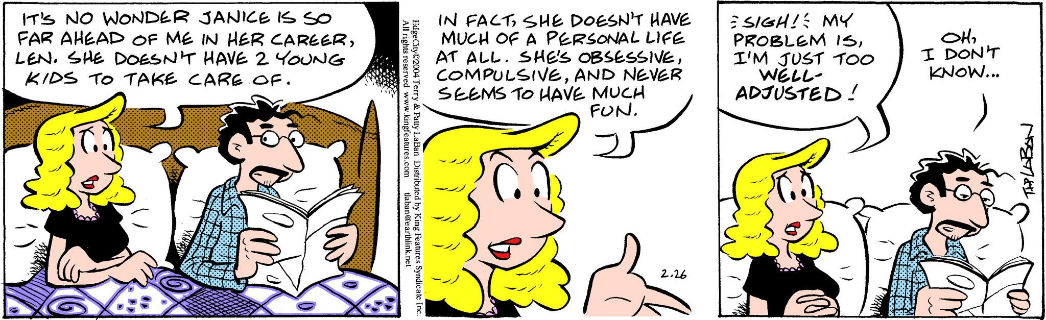 Yellow OCR: IT'S NO WONDER JANICE IS SO FAR AHEAD OF ME IN HER CAREERLEN. SHE DOESN'T HAVE 2 YOUNG KIDS TO TAKE CARE OF. Body All rights reserved www.kingfeatures.com tlaban@earthlink.net Edge City 2004 Terry & Patty LaBan Distributed by King Features Syndicate Inc. IN FACTSHE DOESN'T HAVE MUCH OF A PERSONAL LIFE AT ALL. SHE'S OBSESSIVEAND NEVER SEEMS TO HAVE MUCH FUN. 2.26 SIGH! MY PROBLEM ISI'M JUST TOO WELL- ADJUSTED! OH2 I DON'T KNOW... THPLABON IT'S NO WONDER JANICE IS SO FAR AHEAD OF ME IN HER CAREERLEN . SHE DOESN'T HAVE 2 YOUNG KIDS TO TAKE CARE OF . Body All rights reserved www.kingfeatures.com tlaban@earthlink.net Edge City 2004 Terry & Patty LaBan Distributed by King Features Syndicate Inc. IN FACTSHE DOESN'T HAVE MUCH OF A PERSONAL LIFE AT ALL . SHE'S OBSESSIVEAND NEVER SEEMS TO HAVE MUCH FUN . 2.26 SIGH ! MY PROBLEM ISI'M JUST TOO WELL ADJUSTED ! OH2 I DON'T KNOW ... THPLABON