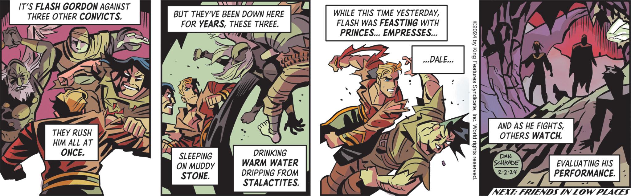 Comics OCR: IT'S FLASH GORDON AGAINST THREE OTHER CONVICTS. THEY RUSH HIM ALL AT ONCE. BUT THEY'VE BEEN DOWN HERE FOR YEARSTHESE THREE. SLEEPING ON MUDDY STONE. DRINKING WARM WATER DRIPPING FROM STALACTITES. WHILE THIS TIME YESTERDAYFLASH WAS FEASTING WITH PRINCES... EMPRESSES... ...DALE... ©2024 by King Features SyndicateInc. World rights reserved. AND AS HE FIGHTSOTHERS WATCH. DAN SCHKADE 2.2.24 le EVALUATING HIS PERFORMANCE. NEXT: FRIENDS IN LOW PLACES IT'S FLASH GORDON AGAINST THREE OTHER CONVICTS . THEY RUSH HIM ALL AT ONCE . BUT THEY'VE BEEN DOWN HERE FOR YEARSTHESE THREE . SLEEPING ON MUDDY STONE . DRINKING WARM WATER DRIPPING FROM STALACTITES . WHILE THIS TIME YESTERDAYFLASH WAS FEASTING WITH PRINCES ... EMPRESSES ... ... DALE ... © 2024 by King Features SyndicateInc. World rights reserved . AND AS HE FIGHTSOTHERS WATCH . DAN SCHKADE 2.2.24 le EVALUATING HIS PERFORMANCE . NEXT : FRIENDS IN LOW PLACES