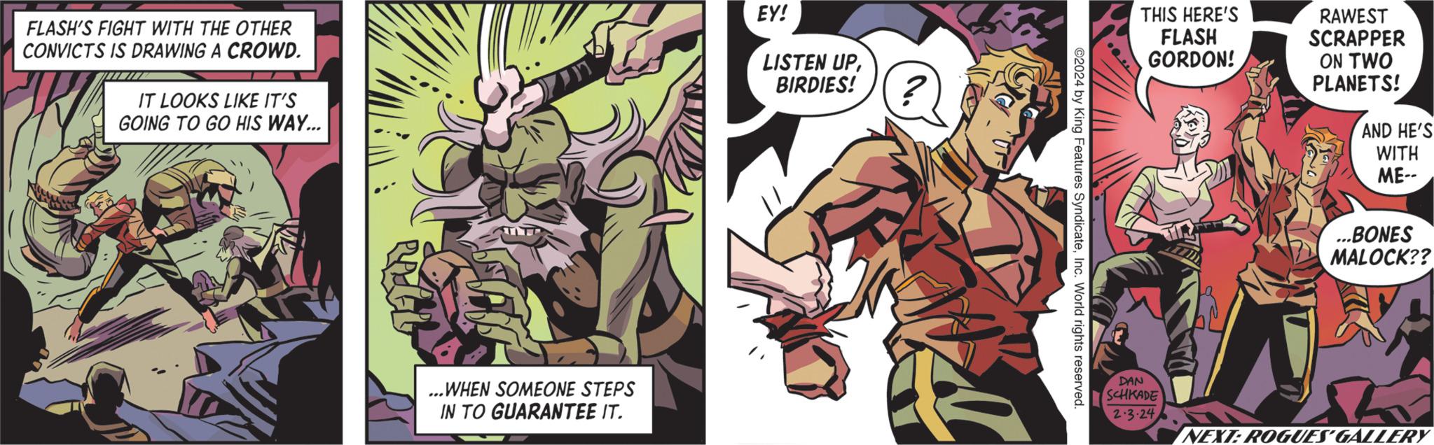 Fiction OCR: FLASH'S FIGHT WITH THE OTHER CONVICTS IS DRAWING A CROWD. INI IT LOOKS LIKE IT'S GOING TO GO HIS WAY... ...WHEN SOMEONE STEPS IN TO GUARANTEE IT. EY! LISTEN UPBIRDIES! ? Tha ©2024 by King Features SyndicateInc. World rights reserved. THIS HERE'S FLASH GORDON! DAN SCHKADE 2.3.24 RAWEST SCRAPPER ON TWO PLANETS! AND HE'S WITH ME-- ...BONES MALOCK?? Sh 5 NEXT: ROGUES GALLERY FLASH'S FIGHT WITH THE OTHER CONVICTS IS DRAWING A CROWD . INI IT LOOKS LIKE IT'S GOING TO GO HIS WAY ... ... WHEN SOMEONE STEPS IN TO GUARANTEE IT . EY ! LISTEN UPBIRDIES ! ? Tha © 2024 by King Features SyndicateInc. World rights reserved . THIS HERE'S FLASH GORDON ! DAN SCHKADE 2.3.24 RAWEST SCRAPPER ON TWO PLANETS ! AND HE'S WITH ME- ... BONES MALOCK ?? Sh 5 NEXT : ROGUES GALLERY