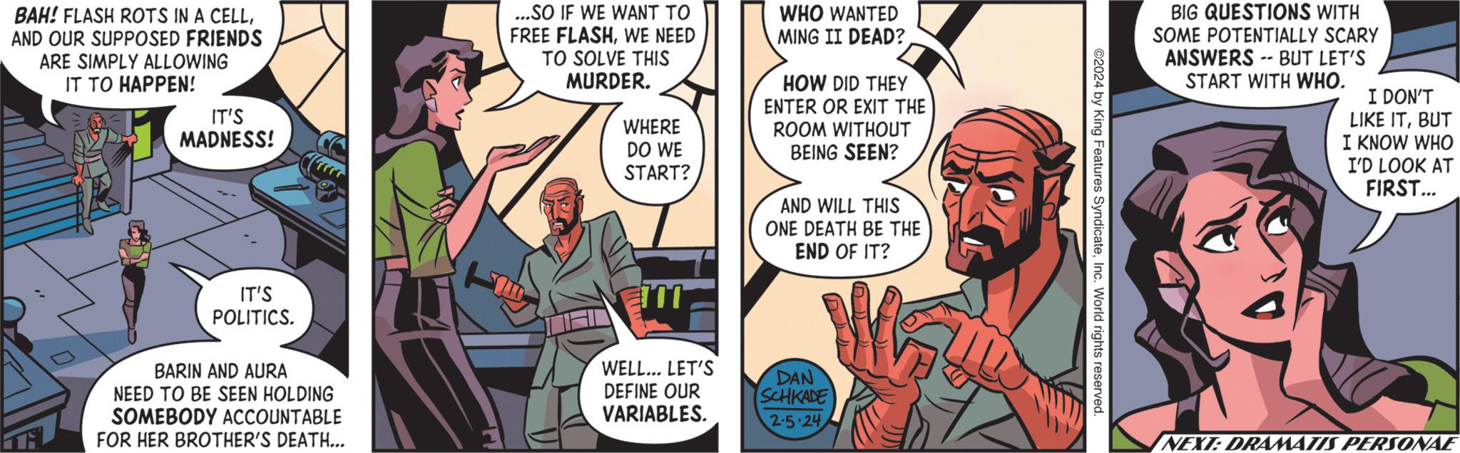 Publication OCR: BAH! FLASH ROTS IN A CELLAND OUR SUPPOSED FRIENDS ARE SIMPLY ALLOWING IT TO HAPPEN! i IT'S MADNESS! IT'S POLITICS. BARIN AND AURA NEED TO BE SEEN HOLDING SOMEBODY ACCOUNTABLE FOR HER BROTHER'S DEATH... ...SO IF WE WANT TO FREE FLASHWE NEED TO SOLVE THIS MURDER. WHERE DO WE START? TIL WELL... LET'S DEFINE OUR VARIABLES. WHO WANTED MING II DEAD? HOW DID THEY ENTER OR EXIT THE ROOM WITHOUT BEING SEEN? AND WILL THIS ONE DEATH BE THE END OF IT? DAN SCHKADE 2-5-24 UU ©2024 by King Features SyndicateInc. World rights reserved. BIG QUESTIONS WITH SOME POTENTIALLY SCARY ANSWERS BUT LET'S START WITH WHO. -- I DON'T LIKE ITBUT I KNOW WHO I'D LOOK AT FIRST... NEXT:DRAMATIS PERSONAE BAH ! FLASH ROTS IN A CELLAND OUR SUPPOSED FRIENDS ARE SIMPLY ALLOWING IT TO HAPPEN ! i IT'S MADNESS ! IT'S POLITICS . BARIN AND AURA NEED TO BE SEEN HOLDING SOMEBODY ACCOUNTABLE FOR HER BROTHER'S DEATH ... ... SO IF WE WANT TO FREE FLASHWE NEED TO SOLVE THIS MURDER . WHERE DO WE START ? TIL WELL ... LET'S DEFINE OUR VARIABLES . WHO WANTED MING II DEAD ? HOW DID THEY ENTER OR EXIT THE ROOM WITHOUT BEING SEEN ? AND WILL THIS ONE DEATH BE THE END OF IT ? DAN SCHKADE 2-5-24 UU © 2024 by King Features SyndicateInc. World rights reserved . BIG QUESTIONS WITH SOME POTENTIALLY SCARY ANSWERS BUT LET'S START WITH WHO . -- I DON'T LIKE ITBUT I KNOW WHO I'D LOOK AT FIRST ... NEXT : DRAMATIS PERSONAE
