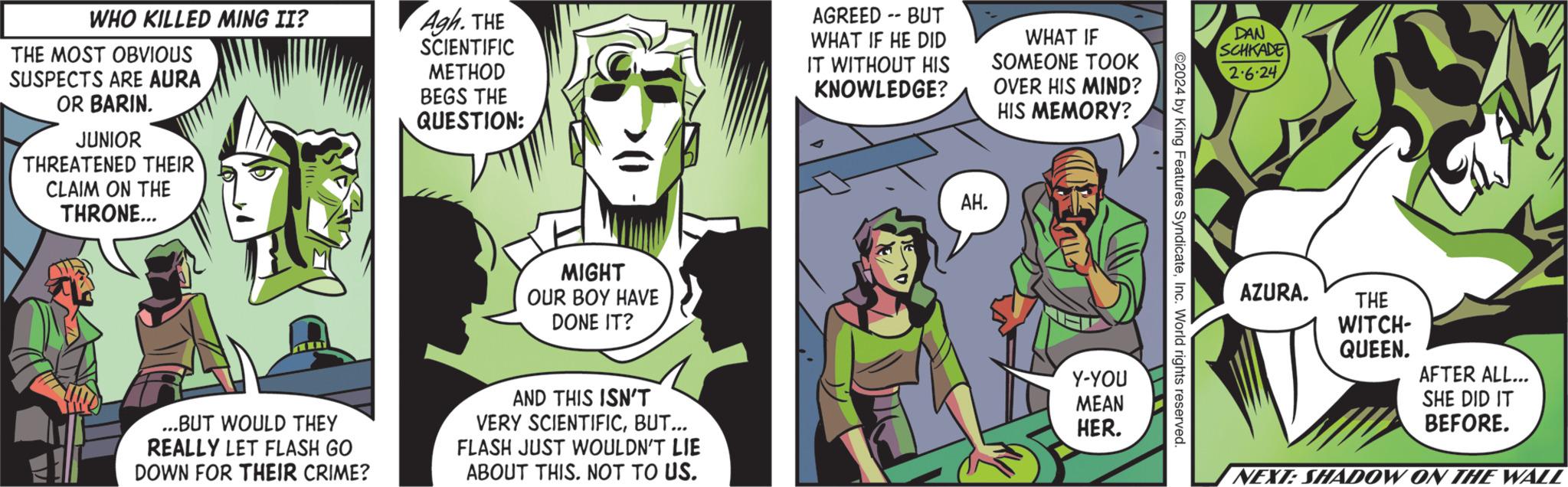 Art OCR: WHO KILLED MING II? THE MOST OBVIOUS SUSPECTS ARE AURA OR BARIN. JUNIOR THREATENED THEIR CLAIM ON THE THRONE... 10 ...BUT WOULD THEY REALLY LET FLASH GO DOWN FOR THEIR CRIME? Agh. THE SCIENTIFIC METHOD BEGS THE QUESTION: MIGHT OUR BOY HAVE DONE IT? AND THIS ISN'T VERY SCIENTIFICBUT... FLASH JUST WOULDN'T LIE ABOUT THIS. NOT TO US. AGREED -- BUT WHAT IF HE DID IT WITHOUT HIS KNOWLEDGE? AH. WHAT IF SOMEONE TOOK OVER HIS MIND? HIS MEMORY? Y-YOU MEAN HER. ©2024 by King Features SyndicateInc. World rights reserved. DAN SCHKADE 2.6.24 AZURA. THE WITCH- QUEEN. GAY AFTER ALL... SHE DID IT BEFORE. NEXT: SHADOW ON THE WALL WHO KILLED MING II ? THE MOST OBVIOUS SUSPECTS ARE AURA OR BARIN . JUNIOR THREATENED THEIR CLAIM ON THE THRONE ... 10 ... BUT WOULD THEY REALLY LET FLASH GO DOWN FOR THEIR CRIME ? Agh . THE SCIENTIFIC METHOD BEGS THE QUESTION : MIGHT OUR BOY HAVE DONE IT ? AND THIS ISN'T VERY SCIENTIFICBUT ... FLASH JUST WOULDN'T LIE ABOUT THIS . NOT TO US . AGREED -- BUT WHAT IF HE DID IT WITHOUT HIS KNOWLEDGE ? AH . WHAT IF SOMEONE TOOK OVER HIS MIND ? HIS MEMORY ? Y - YOU MEAN HER . © 2024 by King Features SyndicateInc. World rights reserved . DAN SCHKADE 2.6.24 AZURA . THE WITCH QUEEN . GAY AFTER ALL ... SHE DID IT BEFORE . NEXT : SHADOW ON THE WALL
