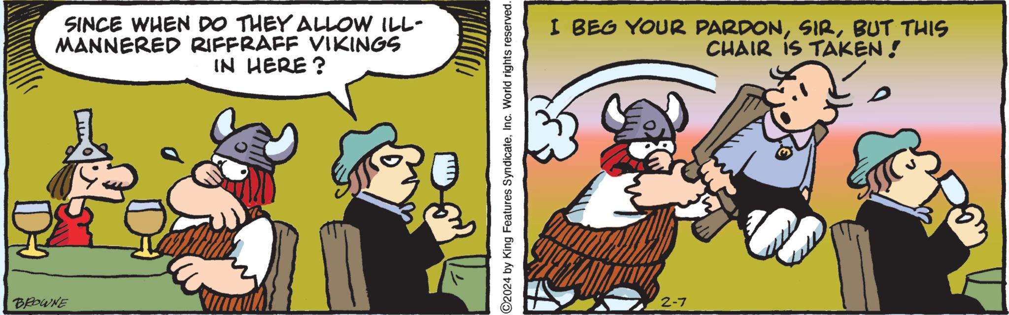 Animated cartoon OCR: SINCE WHEN DO THEY ALLOW ILL- MANNERED RIFFRAFF VIKINGS IN HERE? BROWNE ?2024 by King Features SyndicateInc. World rights reserved. I BEG YOUR PARDONBUT THIS CHAIR IS TAKEN! 2-7 SINCE WHEN DO THEY ALLOW ILL MANNERED RIFFRAFF VIKINGS IN HERE ? BROWNE ?2024 by King Features SyndicateInc. World rights reserved . I BEG YOUR PARDONBUT THIS CHAIR IS TAKEN ! 2-7