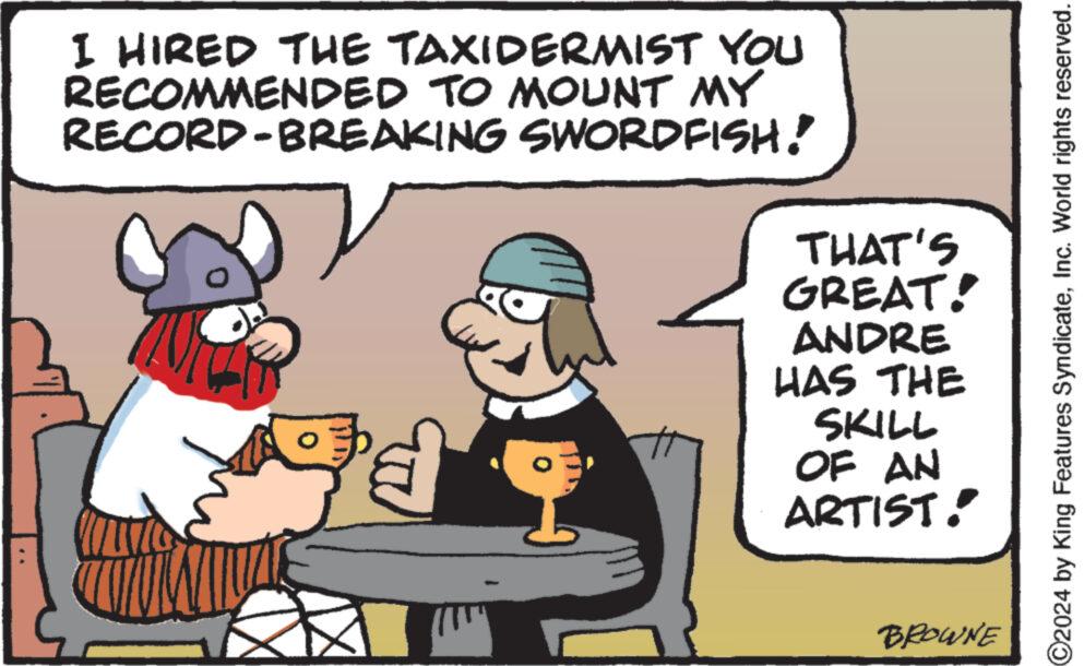 Mammal OCR: I HIRED THE TAXIDERMIST YOU RECOMMENDED TO MOUNT MY RECORD-BREAKING SWORDFISH!" 9'd THAT'S GREAT! ANDRE HAS THE SKILL OF AN ARTIST! BROWNE C2024 by King Features SyndicateInc. World rights reserved. I HIRED THE TAXIDERMIST YOU RECOMMENDED TO MOUNT MY RECORD - BREAKING SWORDFISH ! " 9'd THAT'S GREAT ! ANDRE HAS THE SKILL OF AN ARTIST ! BROWNE C2024 by King Features SyndicateInc. World rights reserved .