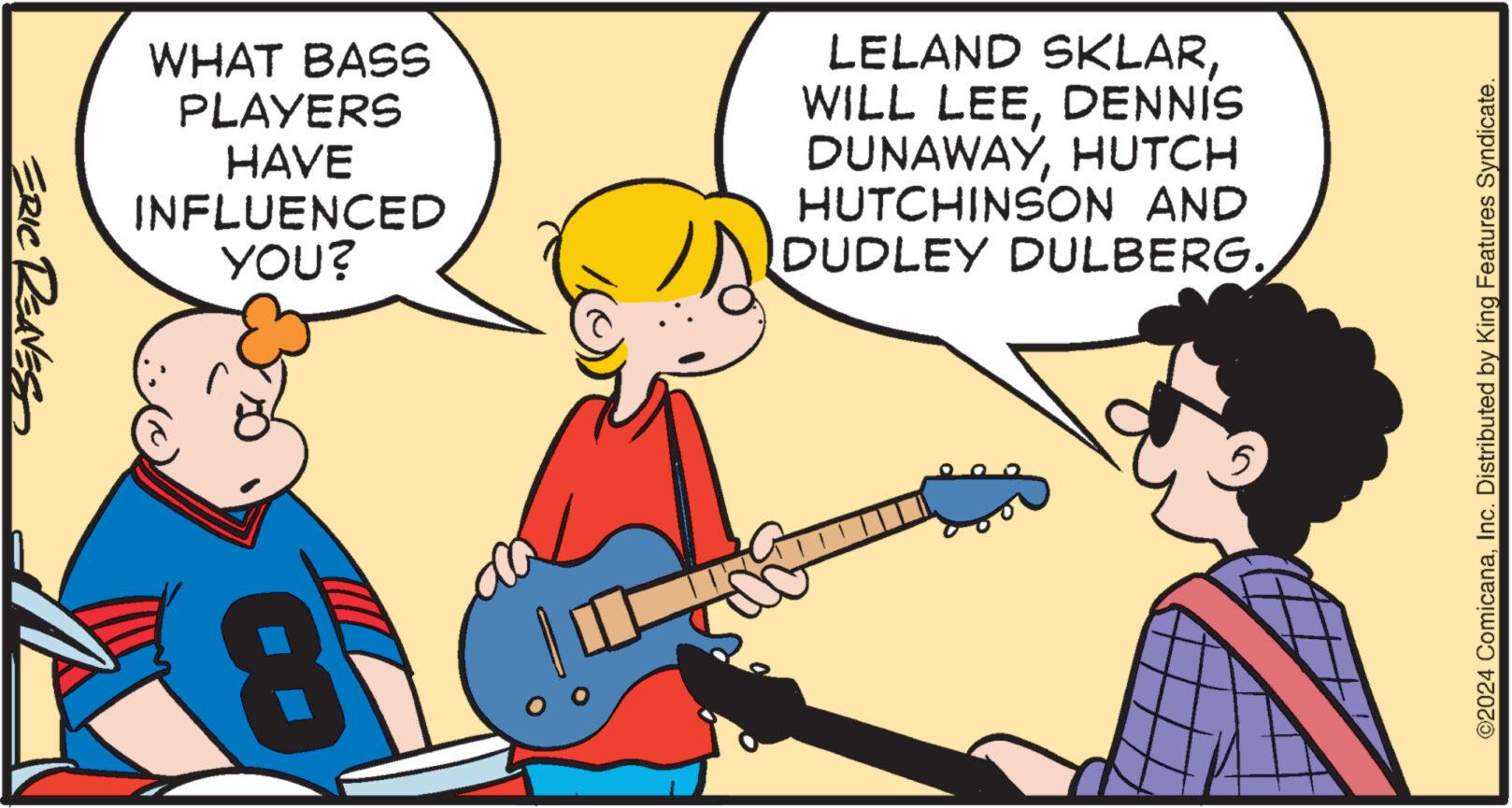 Interaction OCR: ERIC REAVES WHAT BASS PLAYERS HAVE INFLUENCED YOU? CO LELAND SKLARDENNIS DUNAWAYHUTCH HUTCHINSON AND DUDLEY DULBERG. ©2024 ComicanaInc. Distributed by King Features Syndicate. ERIC REAVES WHAT BASS PLAYERS HAVE INFLUENCED YOU ? CO LELAND SKLARWILL LEEDENNIS DUNAWAYHUTCH HUTCHINSON AND DUDLEY DULBERG . © 2024 ComicanaInc. Distributed by King Features Syndicate .