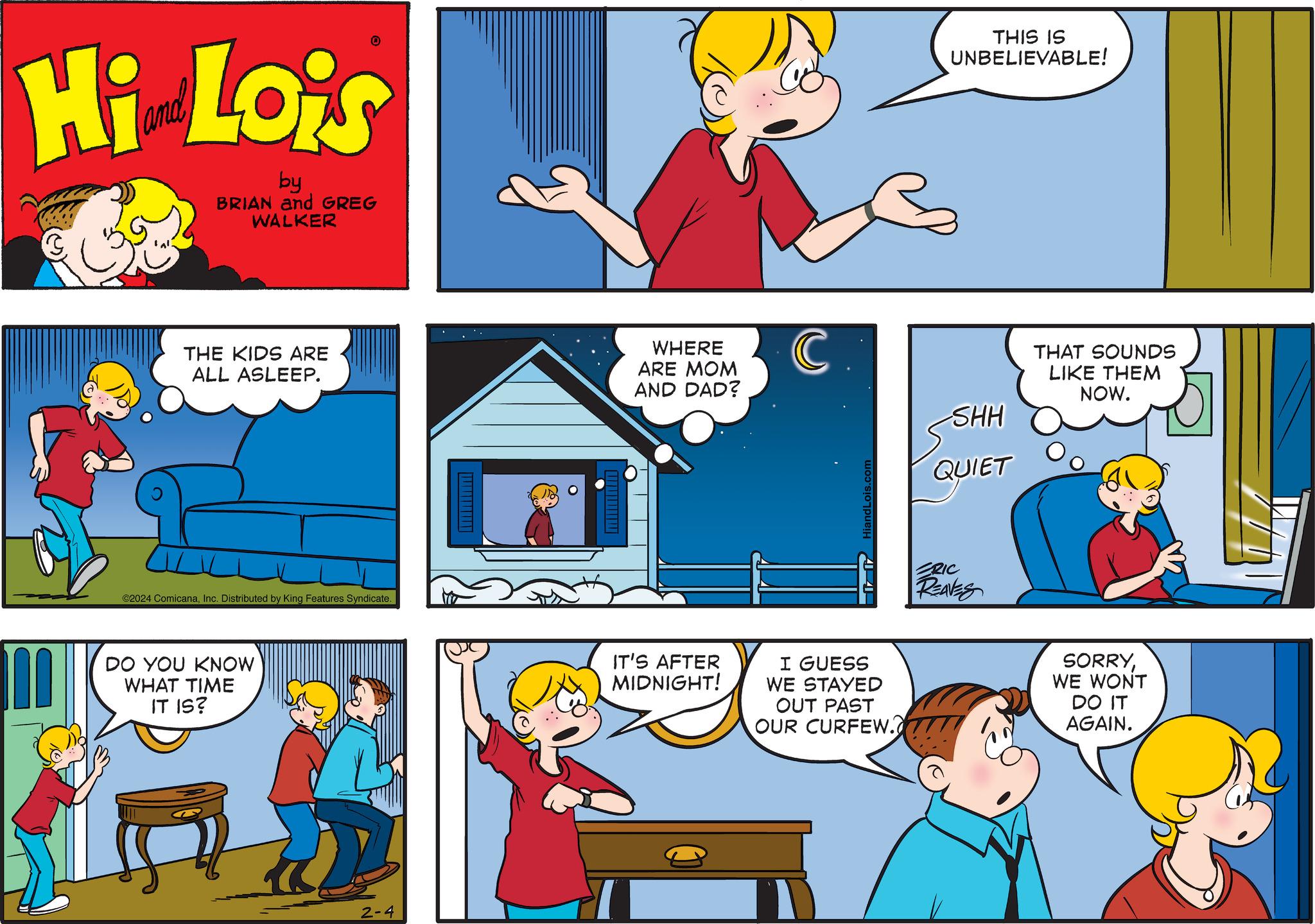 Window OCR: Hi Lois by BRIAN and GREG WALKER W THE KIDS ARE ALL ASLEEP. 0 ©2024 ComicanaInc. Distributed by King Features Syndicate. DO YOU KNOW WHAT TIME IT IS? U 2-4 WHERE ARE MOM AND DAD? IT'S AFTER MIDNIGHT! C. HiandLois.com I GUESS WE STAYED OUT PAST OUR CURFEW. THIS IS UNBELIEVABLE! SHH QUIET ERIC REAVES THAT SOUNDS LIKE THEM NOW. SORRYWE WONT DO IT AGAIN. Hi Lois by BRIAN and GREG WALKER W THE KIDS ARE ALL ASLEEP . 0 © 2024 ComicanaInc. Distributed by King Features Syndicate . DO YOU KNOW WHAT TIME IT IS ? U 2-4 WHERE ARE MOM AND DAD ? IT'S AFTER MIDNIGHT ! C. HiandLois.com I GUESS WE STAYED OUT PAST OUR CURFEW . THIS IS UNBELIEVABLE ! SHH QUIET ERIC REAVES THAT SOUNDS LIKE THEM NOW . SORRYWE WONT DO IT AGAIN .
