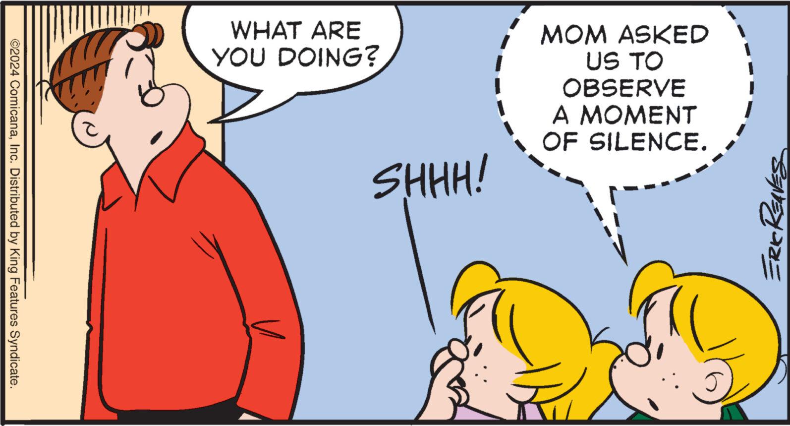 Interaction OCR: ©2024 ComicanaInc. Distributed by King Features Syndicate. WHAT ARE YOU DOING? SHHH! MOM ASKED US TO OBSERVE A MOMENT OF SILENCE. ERIC Reaves © 2024 ComicanaInc. Distributed by King Features Syndicate . WHAT ARE YOU DOING ? SHHH ! MOM ASKED US TO OBSERVE A MOMENT OF SILENCE . ERIC Reaves
