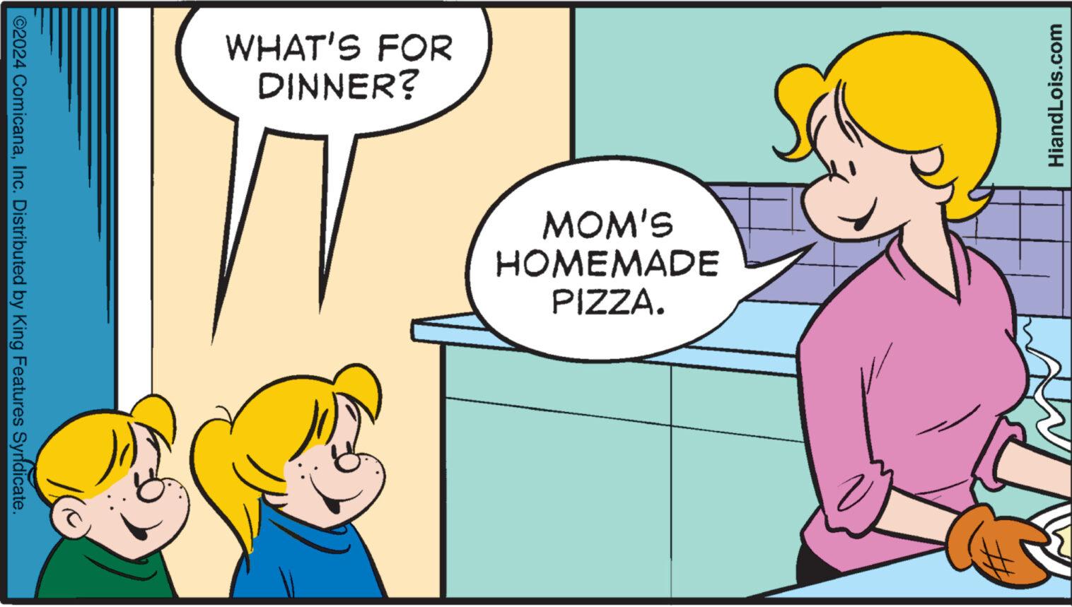 Happy OCR: HiandLois.com WHAT'S FOR DINNER? MOM'S HOMEMADE PIZZA. ©2024 ComicanaInc. Distributed by King Features Syndicate. HiandLois.com WHAT'S FOR DINNER ? MOM'S HOMEMADE PIZZA . © 2024 ComicanaInc. Distributed by King Features Syndicate .