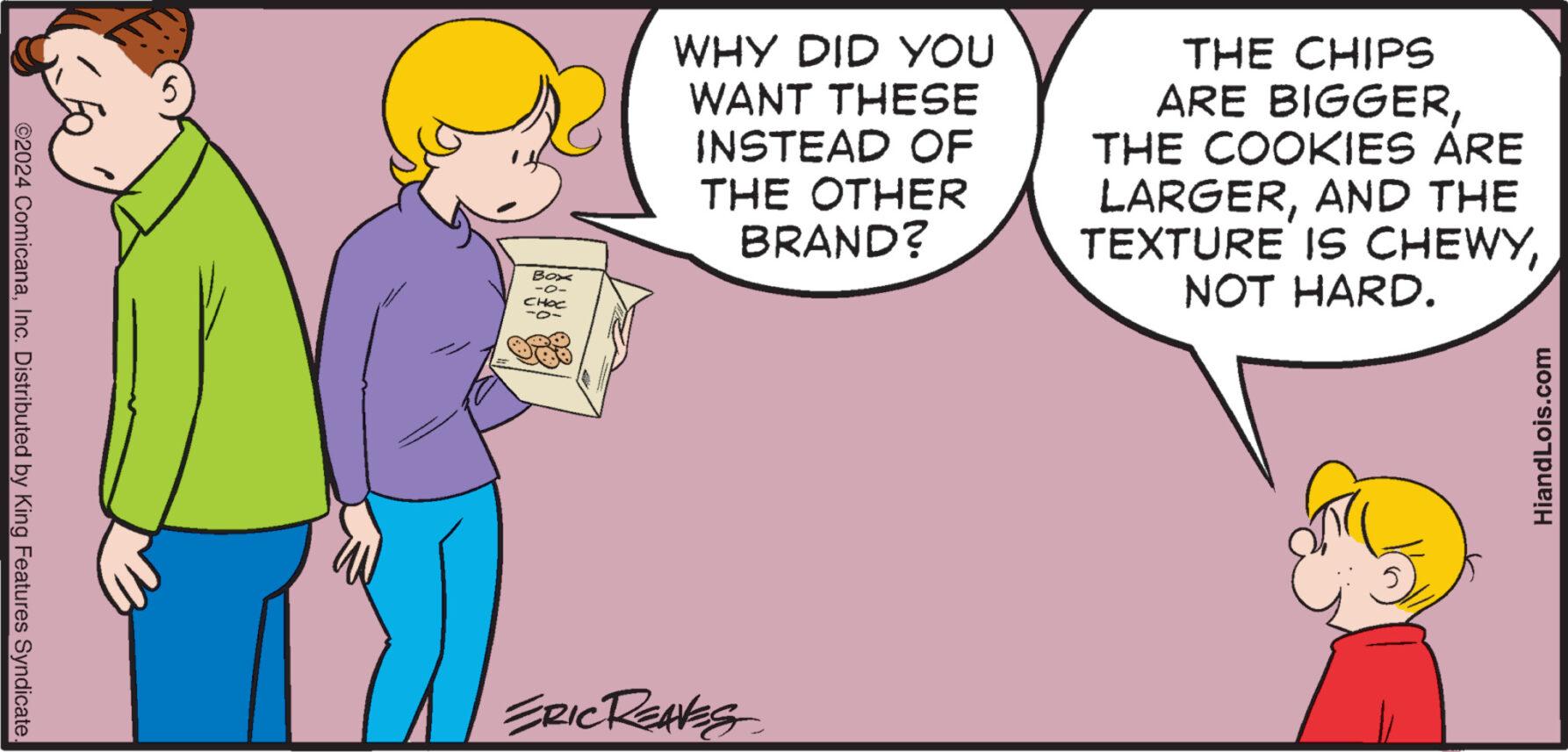 Interaction OCR: ©2024 ComicanaInc. Distributed by King Features Syndicate. Box -0- ???? WHY DID YOU WANT THESE INSTEAD OF THE OTHER BRAND? ERIC REAVES THE CHIPS ARE BIGGERTHE COOKIES ARE LARGERAND THE TEXTURE IS CHEWYNOT HARD. HiandLois.com © 2024 ComicanaInc. Distributed by King Features Syndicate . Box -0 ???? WHY DID YOU WANT THESE INSTEAD OF THE OTHER BRAND ? ERIC REAVES THE CHIPS ARE BIGGERTHE COOKIES ARE LARGERAND THE TEXTURE IS CHEWYNOT HARD . HiandLois.com