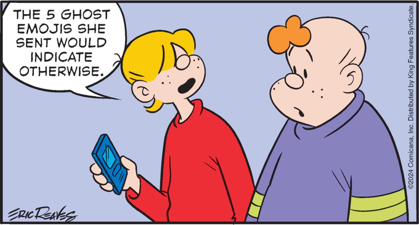 Happy OCR: THE 5 GHOST EMOJIS SHE SENT WOULD INDICATE OTHERWISE. ERIC RENKES 10 ©2024 ComicanaInc. Distributed by King Features Syndicate. THE 5 GHOST EMOJIS SHE SENT WOULD INDICATE OTHERWISE . ERIC RENKES 10 © 2024 ComicanaInc. Distributed by King Features Syndicate .