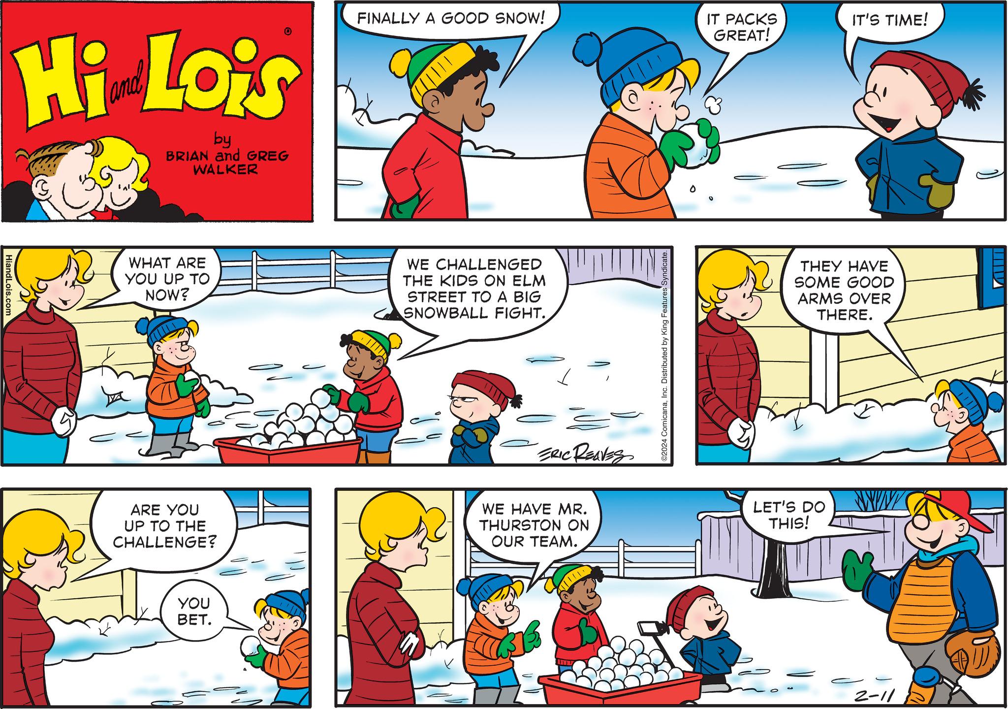 Red OCR: HiandLois.com Hi Lois by BRIAN and GREG WALKER WHAT ARE YOU UP TO NOW? ARE YOU UP TO THE CHALLENGE? 0 YOU BET. FINALLY GOOD SNOW! WE CHALLENGED THE KIDS ON ELM STREET TO A BIG SNOWBALL FIGHT. ERIC REAVES WE HAVE MR. THURSTON ON OUR TEAM. ©2024 ComicanaInc. Distributed by King Features Syndicate. IT PACKS GREAT! IT'S TIME! THEY HAVE SOME GOOD ARMS OVER THERE. LET'S DO THIS! 2-11 HiandLois.com Hi Lois by BRIAN and GREG WALKER WHAT ARE YOU UP TO NOW ? ARE YOU UP TO THE CHALLENGE ? 0 YOU BET . FINALLY GOOD SNOW ! WE CHALLENGED THE KIDS ON ELM STREET TO A BIG SNOWBALL FIGHT . ERIC REAVES WE HAVE MR . THURSTON ON OUR TEAM . © 2024 ComicanaInc. Distributed by King Features Syndicate . IT PACKS GREAT ! IT'S TIME ! THEY HAVE SOME GOOD ARMS OVER THERE . LET'S DO THIS ! 2-11