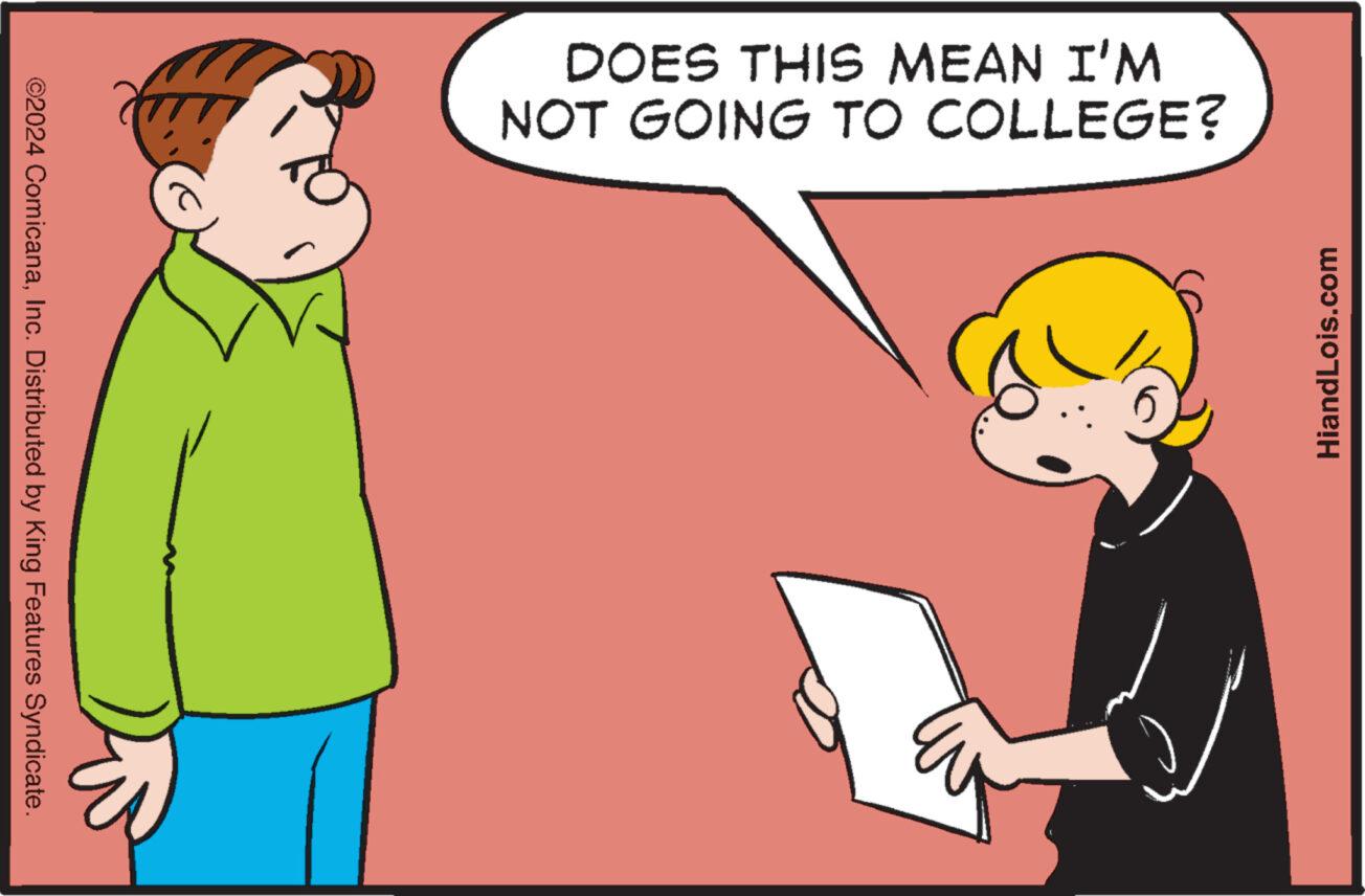 Conversation OCR: ©2024 ComicanaInc. Distributed by King Features Syndicate. DOES THIS MEAN I'M NOT GOING TO COLLEGE? HiandLois.com © 2024 ComicanaInc. Distributed by King Features Syndicate . DOES THIS MEAN I'M NOT GOING TO COLLEGE ? HiandLois.com