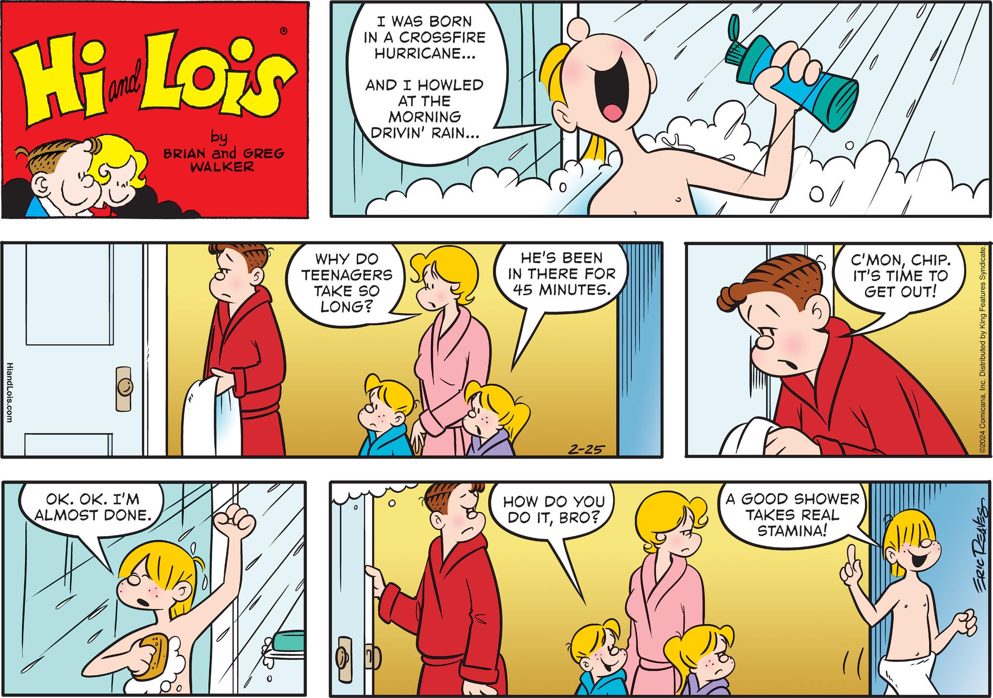 Interaction OCR: Hi Lois by BRIAN and GREG WALKER HiandLois.com O OK. OK. I'M ALMOST DONE. I WAS BORN IN A CROSSFIRE HURRICANE... AND I HOWLED AT THE MORNING DRIVIN' RAIN... WHY DO TEENAGERS TAKE SO LONG? O HE'S BEEN IN THERE FOR 45 MINUTES. 2-25 HOW DO YOU DO ITBRO? 0/ C'MONCHIP. IT'S TIME TO GET OUT! A GOOD SHOWER TAKES REAL STAMINA! ©2024 ComicanaInc. Distributed by King Features Syndicate. ERIC REAVES Hi Lois by BRIAN and GREG WALKER HiandLois.com O OK . OK . I'M ALMOST DONE . I WAS BORN IN A CROSSFIRE HURRICANE ... AND I HOWLED AT THE MORNING DRIVIN ' RAIN ... WHY DO TEENAGERS TAKE SO LONG ? O HE'S BEEN IN THERE FOR 45 MINUTES . 2-25 HOW DO YOU DO ITBRO ? 0 / C'MONCHIP . IT'S TIME TO GET OUT ! A GOOD SHOWER TAKES REAL STAMINA ! © 2024 ComicanaInc. Distributed by King Features Syndicate . ERIC REAVES