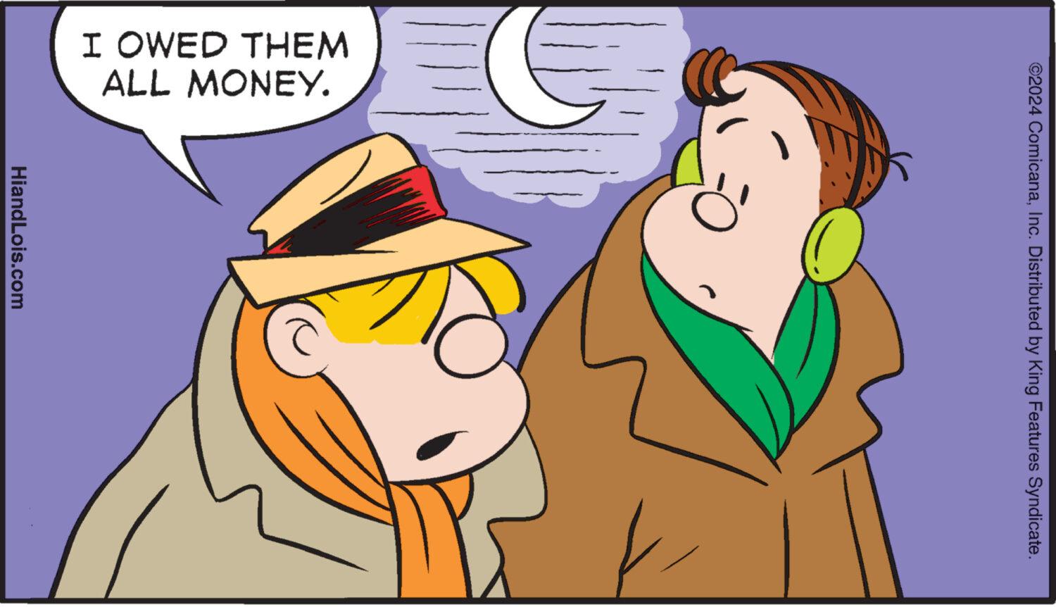 Happy OCR: ©2024 ComicanaInc. Distributed by King Features Syndicate. I OWED THEM ALL MONEY. HiandLois.com © 2024 ComicanaInc. Distributed by King Features Syndicate . I OWED THEM ALL MONEY . HiandLois.com