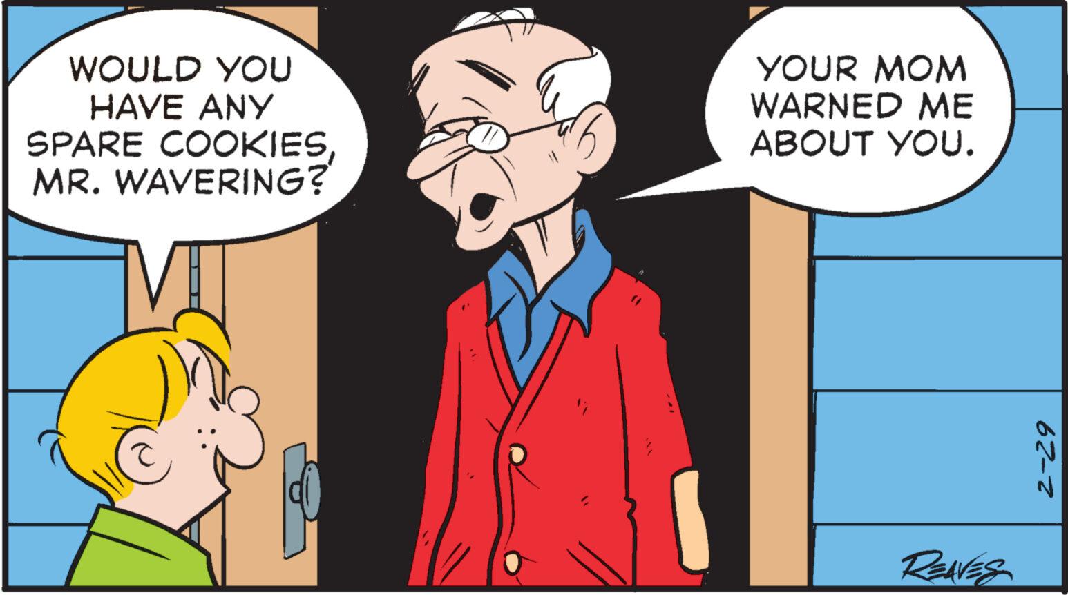 Conversation OCR: WOULD YOU HAVE ANY SPARE COOKIESMR. WAVERING? " YOUR MOM WARNED ME ABOUT YOU. REAVES 2-29 WOULD YOU HAVE ANY SPARE COOKIESMR . WAVERING ? " YOUR MOM WARNED ME ABOUT YOU . REAVES 2-29