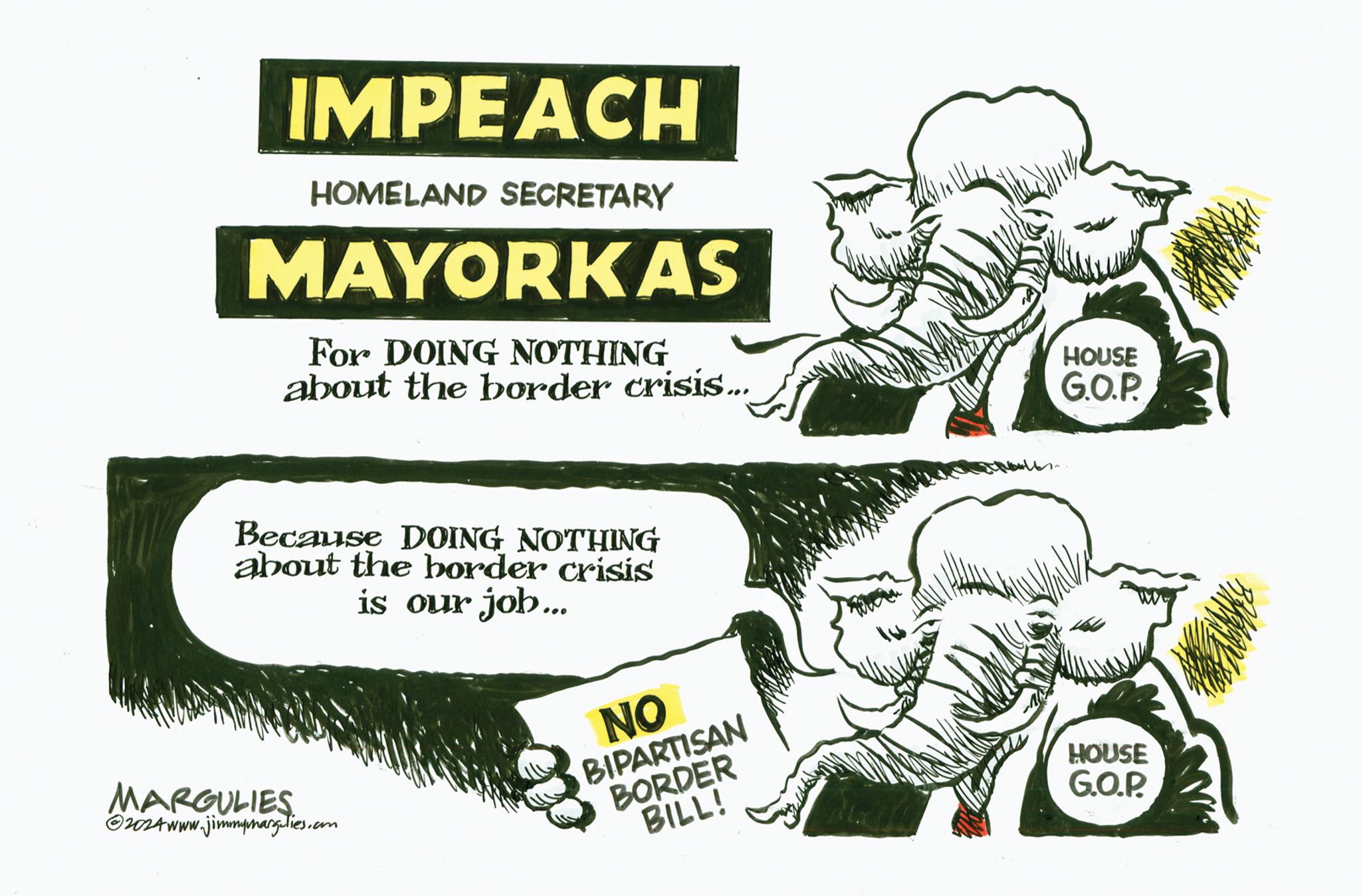 Conversation OCR: IMPEACH HOMELAND SECRETARY MAYORKAS For DOING NOTHING about the border crisis... Because DOING NOTHING about the border crisis is our job... MARGULIES ?2024 www.jimmymargulies.com NO BIPARTISAN BORDER BILL! 27 HOUSE G.O.P. HOUSE G.O.P. IMPEACH HOMELAND SECRETARY MAYORKAS For DOING NOTHING about the border crisis ... Because DOING NOTHING about the border crisis is our job ... MARGULIES ?2024 www.jimmymargulies.com NO BIPARTISAN BORDER BILL ! 27 HOUSE G.O.P. HOUSE G.O.P.