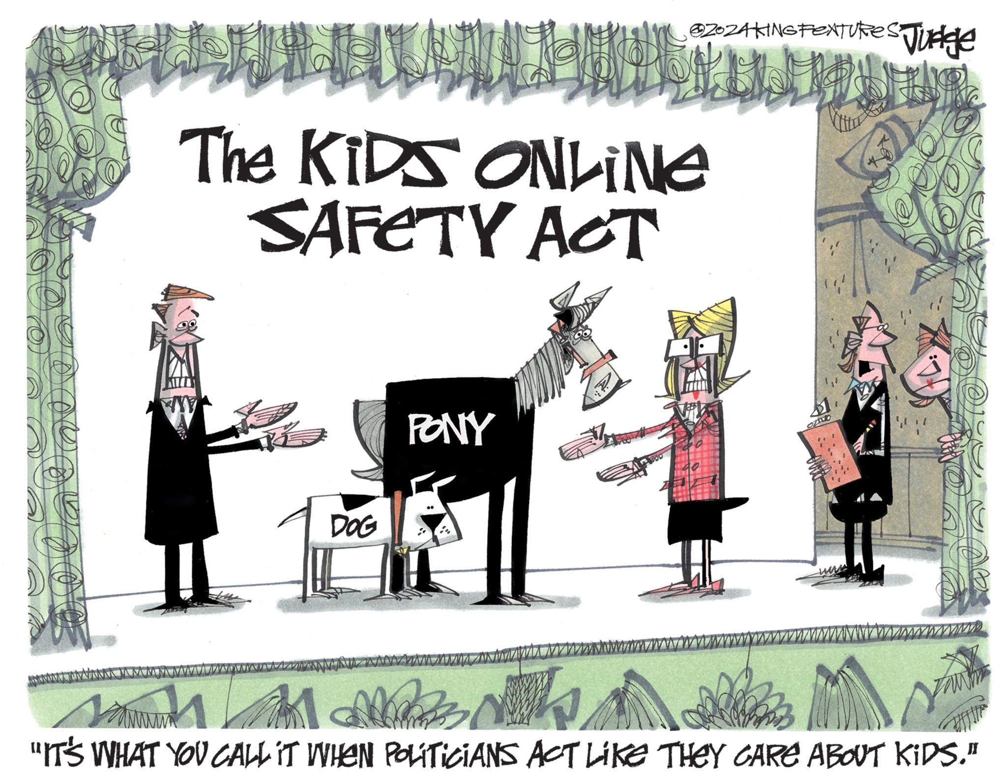 Advertising OCR: ? LU The KIDS ONLINE SAFETY ACT DOG @ZOZA KING FEXTURES Judge B PONY $1. OZIVO M M "IT'S WHAT YOU CALL IT WHEN POLITICIANS ACT LIKE THEY GARE ABOUT KIDS." Your ? LU The KIDS ONLINE SAFETY ACT DOG @ZOZA KING FEXTURES Judge B PONY $ 1 . OZIVO M M " IT'S WHAT YOU CALL IT WHEN POLITICIANS ACT LIKE THEY GARE ABOUT KIDS . " Your