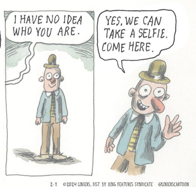 Art OCR: I HAVE NO IDEA WHO YOU ARE. H YESWE CAN TAKE A SELFIE. COME HERE. 2-1 ?2024 LINIERSDIST. BY KING FEATURES SYNDICATE @LINIERSCARTOON I HAVE NO IDEA WHO YOU ARE . H YESWE CAN TAKE A SELFIE . COME HERE . 2-1 ?2024 LINIERSDIST . BY KING FEATURES SYNDICATE @LINIERSCARTOON