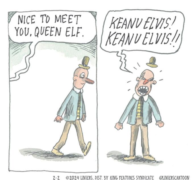Recreation OCR: NICE TO MEET YOUQUEEN ELF. ww IN WIN... KEANU ELVIS! KEANU ELVIS!! M 2-2 ?2024 LINIERSDIST. BY KING FEATURES SYNDICATE @LINIERSCARTOON NICE TO MEET YOUQUEEN ELF . ww IN WIN ... KEANU ELVIS ! KEANU ELVIS !! M 2-2 ?2024 LINIERSDIST . BY KING FEATURES SYNDICATE @LINIERSCARTOON