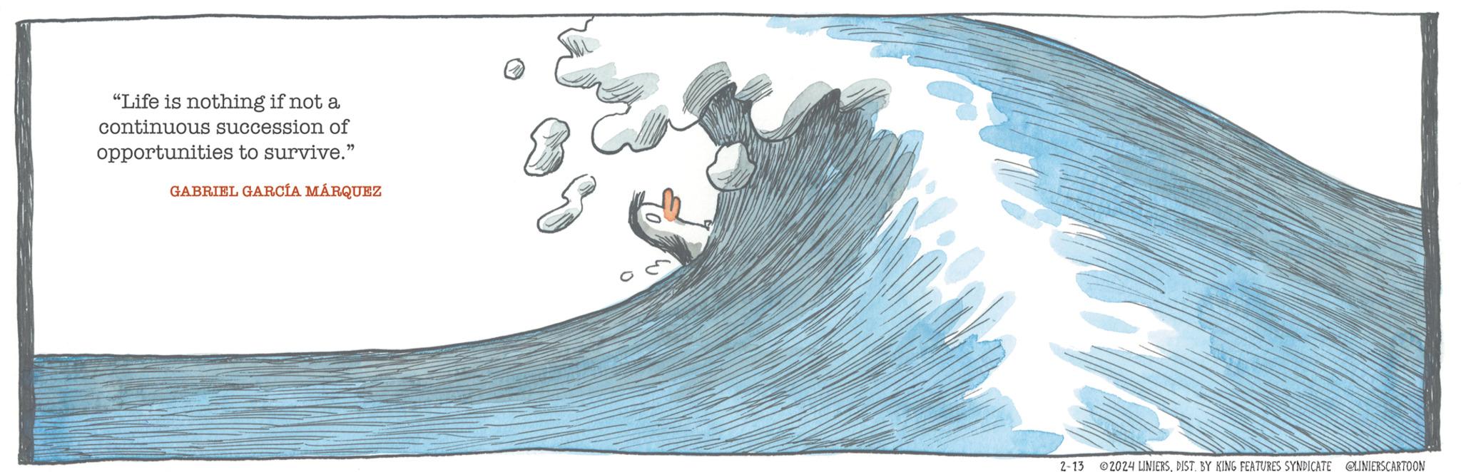 Pattern OCR: "Life is nothing if not a continuous succession of opportunities to survive." GABRIEL GARCÍA MÁRQUEZ 2-13 ?2024 LINIERSDIST. BY KING FEATURES SYNDICATE @LINIERSCARTOON " Life is nothing if not a continuous succession of opportunities to survive . " GABRIEL GARCÍA MÁRQUEZ 2-13 ?2024 LINIERSDIST . BY KING FEATURES SYNDICATE @LINIERSCARTOON