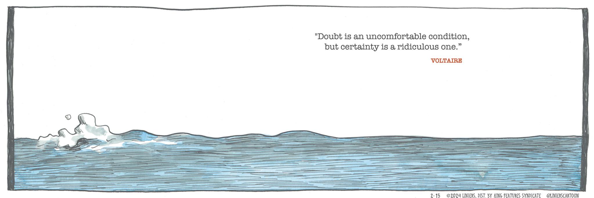 Ocean OCR: "Doubt is an uncomfortable conditionbut certainty is a ridiculous one." VOLTAIRE 2-15 ?2024 LINIERSDIST. BY KING FEATURES SYNDICATE @LINIERSCARTOON " Doubt is an uncomfortable conditionbut certainty is a ridiculous one . " VOLTAIRE 2-15 ?2024 LINIERSDIST . BY KING FEATURES SYNDICATE @LINIERSCARTOON