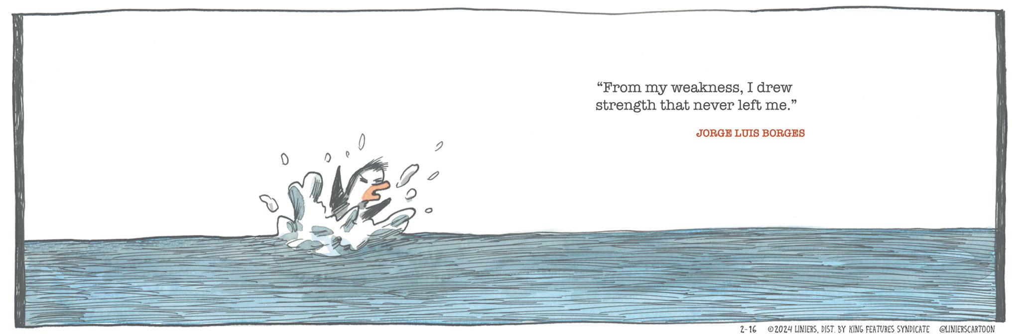 Wind wave OCR: "From my weaknessI drew strength that never left me." JORGE LUIS BORGES 2-16 ©2024 LINIERSDIST. BY KING FEATURES SYNDICATE @LINIERSCARTOON " From my weaknessI drew strength that never left me . " JORGE LUIS BORGES 2-16 © 2024 LINIERSDIST . BY KING FEATURES SYNDICATE @LINIERSCARTOON