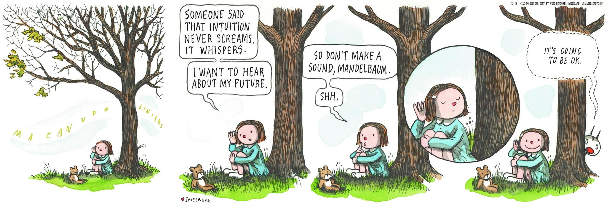 Tree OCR: MA CAN LINIERS SOMEONE SAID THAT INTUITION NEVER SCREAMS. IT WHISPERS. I WANT TO HEAR ABOUT MY FUTURE. SPIELBERG SO DON'T MAKE A SOUNDMANDELBAUM. SHH. 2-18 2024 LINIERSDIST. BY KING FEATURES SYNDICATE @LINIERSCARTOON IT'S GOING TO BE OK. MA CAN LINIERS SOMEONE SAID THAT INTUITION NEVER SCREAMS . IT WHISPERS . I WANT TO HEAR ABOUT MY FUTURE . SPIELBERG SO DON'T MAKE A SOUNDMANDELBAUM . SHH . 2-18 2024 LINIERSDIST . BY KING FEATURES SYNDICATE @LINIERSCARTOON IT'S GOING TO BE OK .